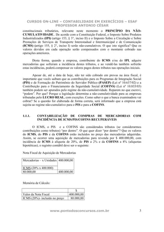 CURSOS ON-LINE – CONTABILIDADE EM EXERCÍCIOS – ESAF
                PROFESSOR ANTONIO CÉSAR
constitucionais tributários, relevante neste momento o PRINCÍPIO DA NÃO-
CUMULATIVIDADE.. De acordo com a Constituição Federal, o Imposto Sobre Produtos
Industrializados (IPI) (artigo 153, § 3°, inciso II) e o Imposto Sobre a Circulação e Sobre
Prestações de Serviços de Transporte Interestadual e Intermunicipal e de Comunicação
(ICMS) (artigo 155, § 2°, inciso I) serão não-cumulativos. O que isto significa? Que os
valores devidos em cada operação serão compensados com o montante cobrado nas
operações anteriores.

        Desta forma, quando a empresa, contribuinte do ICMS e/ou do IPI, adquire
mercadorias que sofreram a incidência destes tributos, e ao vendê-las também sofrerão
estas incidências, poderá compensar os valores pagos destes tributos nas operações iniciais.

        Apesar de, até a data de hoje, não ter sido cobrado em provas na área fiscal, é
importante que vocês saibam que as contribuições para os Programas de Integração Social
(PIS) e de Formação do Patrimônio do Servidor Público (PASEP) (Lei nº 10.637/02) e a
Contribuição para o Financiamento da Seguridade Social (COFINS) (Lei nº 10.833/03)
também podem ser apurados pelo regime da não-cumulatividade. Reparem no que escrevi,
“podem”. Por que? Porque a legislação determina a não-cumulatividade para as empresas
tributadas pelo LUCRO REAL, com exceções. Como saber o que a banca examinadora vai
cobrar? Se a questão for elaborada de forma correta, será informado que a empresa está
sujeita ao regime não-cumulativo para o PIS e para a COFINS.


1.1.1.     CONTABILIZAÇÃO DE COMPRAS DE MERCADORIAS                                  COM
           INCIDÊNCIA DE ICMS/PIS/COFINS RECUPERÁVEIS

        O ICMS, o PIS e a COFINS são considerados tributos (se considerarmos
contribuições como tributos) “por dentro”. O que quer dizer “por dentro”? Que os valores
do ICMS, do PIS e da COFINS estão incluídos no preço das mercadorias adquiridas.
Assim, se ocorrer uma aquisição de mercadorias para revenda por $ 400.000,00, com
incidência de ICMS à alíquota de 20%, de PIS a 2% e da COFINS a 8% (alíquotas
hipotéticas), o registro contábil deve ser o seguinte:

Nota Fiscal de Aquisição de Mercadorias

Mercadorias – x Unidades 400.000,00

ICMS (20% x 400.000)
80.000,00                  400.000,00


Memória de Cálculo:

                                        $
Valor da Nota Fiscal               400.000,00
ICMS (20%)- incluído no preço       80.000,00


                     www.pontodosconcursos.com.br                                         3
 