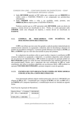 CURSOS ON-LINE – CONTABILIDADE EM EXERCÍCIOS – ESAF
                PROFESSOR ANTONIO CÉSAR
         Saldo DEVEDOR apurado na C/C indica que a empresa tem um DIREITO de
         crédito contra a FAZENDA PÚBLICA a ser compensado nos períodos-base
         subseqüentes.
         Saldo CREDOR indica o valor a ser recolhido, sendo, portanto, uma
         OBRIGAÇÃO da empresa junto a FAZENDA PÚBLICA.

      Podemos concluir que se a C/C apresentar saldo DEVEDOR, sendo um direito da
empresa, a mesma deverá ser classificada no ativo. Porém, se a conta apresentar saldo
CREDOR, sendo uma obrigação da empresa, a mesma deverá ser classificada no
PASSIVO.



1.1.2.     COMPRAS      DE   MERCADORIAS    COM                     INCIDÊNCIA         DE
           IPI/ICMS/PIS/COFINS RECUPERÁVEIS


        O IPI é um tributo que tem como fato gerador a saída de produto industrializado do
estabelecimento industrial, ou equiparado a industrial, além do desembaraço aduaneiro de
produto de procedência estrangeira. A primeira grande diferença com relação ao ICMS, ao
PIS e a COFINS é que seu valor não está incluído no preço dos produtos.

       Se o adquirente dos produtos sobre os quais incidiu o imposto é contribuinte do IPI
(empresa industrial ou equiparada a industrial), e os produtos adquiridos serão utilizados
em seu processo de industrialização, o IPI incidente na operação de aquisição poderá ser
RECUPERADO quando da venda dos bens industrializados pelo industrial (princípio da
não-cumulatividade). Porém, caso o adquirente não seja contribuinte do IPI ou, sendo
contribuinte, não utilize os produtos adquiridos em seu processo fabril, o IPI incidente na
operação NÃO SERÁ RECUPERADO e, portanto integrará o custo de aquisição.


1.1.2.1.   EXEMPLO DE CONTABILIZAÇÃO DE COMPRA DE MERCADORIAS
           COM IPI, ICMS, PIS e COFINS RECUPERÁVEIS


        Uma determinada indústria adquire matéria-prima pelo valor de $ 1.000.000,00 com
alíquota do IPI de 20%. Considerando que a alíquota do ICMS é de 20%, do PIS 2,0% e
da COFINS 8,0% (alíquotas hipotéticas), a contabilização deverá ser efetuada da seguinte
forma:

Nota Fiscal de Aquisição de Mercadorias

Matéria-Prima – x Unidades 1.000.000,00
IPI – 20% x 1.000.000,00     200.000,00

ICMS (20% x 1.000.000)



                    www.pontodosconcursos.com.br                                         6
 