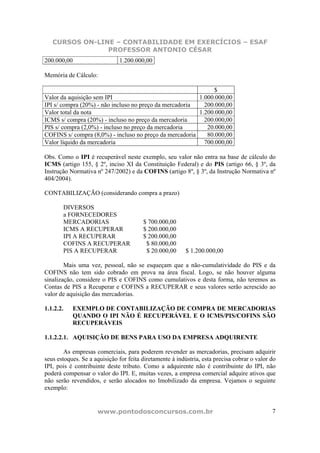 CURSOS ON-LINE – CONTABILIDADE EM EXERCÍCIOS – ESAF
                PROFESSOR ANTONIO CÉSAR
200.000,00                    1.200.000,00

Memória de Cálculo:

                                                              $
Valor da aquisição sem IPI                               1.000.000,00
IPI s/ compra (20%) - não incluso no preço da mercadoria   200.000,00
Valor total da nota                                      1.200.000,00
ICMS s/ compra (20%) - incluso no preço da mercadoria      200.000,00
PIS s/ compra (2,0%) - incluso no preço da mercadoria       20.000,00
COFINS s/ compra (8,0%) - incluso no preço da mercadoria    80.000,00
Valor líquido da mercadoria                                700.000,00

Obs. Como o IPI é recuperável neste exemplo, seu valor não entra na base de cálculo do
ICMS (artigo 155, § 2º, inciso XI da Constituição Federal) e do PIS (artigo 66, § 3º, da
Instrução Normativa nº 247/2002) e da COFINS (artigo 8º, § 3º, da Instrução Normativa nº
404/2004).

CONTABILIZAÇÃO (considerando compra a prazo)

       DIVERSOS
       a FORNECEDORES
       MERCADORIAS                      $ 700.000,00
       ICMS A RECUPERAR                 $ 200.000,00
       IPI A RECUPERAR                  $ 200.000,00
       COFINS A RECUPERAR                $ 80.000,00
       PIS A RECUPERAR                   $ 20.000,00      $ 1.200.000,00

        Mais uma vez, pessoal, não se esqueçam que a não-cumulatividade do PIS e da
COFINS não tem sido cobrado em prova na área fiscal. Logo, se não houver alguma
sinalização, considere o PIS e COFINS como cumulativos e desta forma, não teremos as
Contas de PIS a Recuperar e COFINS a RECUPERAR e seus valores serão acrescido ao
valor de aquisição das mercadorias.

1.1.2.2.   EXEMPLO DE CONTABILIZAÇÃO DE COMPRA DE MERCADORIAS
           QUANDO O IPI NÃO É RECUPERÁVEL E O ICMS/PIS/COFINS SÃO
           RECUPERÁVEIS

1.1.2.2.1. AQUISIÇÃO DE BENS PARA USO DA EMPRESA ADQUIRENTE

        As empresas comerciais, para poderem revender as mercadorias, precisam adquirir
seus estoques. Se a aquisição for feita diretamente à indústria, esta precisa cobrar o valor do
IPI, pois é contribuinte deste tributo. Como a adquirente não é contribuinte do IPI, não
poderá compensar o valor do IPI. E, muitas vezes, a empresa comercial adquire ativos que
não serão revendidos, e serão alocados no Imobilizado da empresa. Vejamos o seguinte
exemplo:


                     www.pontodosconcursos.com.br                                            7
 