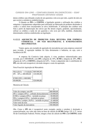 CURSOS ON-LINE – CONTABILIDADE EM EXERCÍCIOS – ESAF
                PROFESSOR ANTONIO CÉSAR
destes créditos seja efetuada a razão de um quarenta e oito avos por mês, a partir do mês em
que ocorrer a entrada no estabelecimento.
        2) Quanto ao PIS e a COFINS, a legislação permite a utilização dos créditos a
máquinas e equipamentos adquiridos para utilização na fabricação de produtos destinados à
venda e a outros bens incorporados ao ativo imobilizado. A utilização dos créditos será
feita a partir da depreciação dos ativos que lhe deram origem, podendo, opcionalmente,
utilizar os créditos a razão de um quarenta e oito avos por mÊs, também, obedecidos
determinados critérios estabelecidos na legislação..


1.1.2.2.2. AQUISIÇÃO DE PRODUTOS PARA REVENDA POR EMPRESA
           COMERCIAL – IPI NÃO RECUPERÁVEL E ICMS/PIS/COFINS
           RECUPERÁVEIS

       Vejam, agora, um exemplo de aquisição de mercadorias por uma empresa comercial
para revenda. A aquisição também foi feita diretamente à indústria, ou seja, com a
incidência do IPI.

        A empresa Só Comércio Ltda adquire, à vista, produtos industrializados para
revenda, por $ 400.000,00, com IPI a alíquota de 30%, ICMS a alíquota de 20%, PIS a
alíquota de 2,0% e COFINS a alíquota de 8,0%. Como o adquirente não é contribuinte do
IPI, este não será recuperável, devendo integrar o custo de aquisição.

Nota Fiscal de Aquisição da Mercadoria

Mercadoria – x Unidades 400.000,00
IPI – 30% x 400.000,00 120.000,00

ICMS (20% x 400.000)
80.000,00                 520.000,00

Memória de Cálculo:

                                                     $
Valor da compra, sem IPI                        400.000,00
IPI s/ compra (30%) – cobrado destacadamente    120.000,00
ICMS s/ compra (20%) – incluído no preço         80.000,00
PIS s/ compra (2,0%) – incluído no preço         10.400,00
COFINS s/ compra (8,0%) – incluído no preço      41.600,00
Valor total da nota                             520.000,00
Valor líquido da mercadoria                     388.000,00

Obs. Como o IPI não é recuperável neste exemplo, porém o produto é destinado a
comercialização, seu valor não entra na base de cálculo do ICMS (artigo 155, § 2º, inciso
XI da Constituição Federal). Porém, integra a base de cálculo do PIS e da COFINS, tendo



                     www.pontodosconcursos.com.br                                         9
 