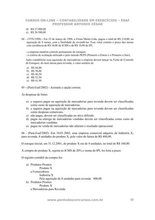 CURSOS ON-LINE – CONTABILIDADE EM EXERCÍCIOS – ESAF
PROFESSOR ANTONIO CÉSAR
www.pontodosconcursos.com.br 13
d) R$ 27.900,00
e) R$ 26.500,00
04 – (TTN/1998) - Em 25 de março de 1998, a Firma Mento Ltda. pagou o total de R$ 210,00, na
aquisição de 4 mesas, com a finalidade de revendê-las. Esse valor contém o preço das mesas
com incidência de R$ 34,00 de ICMS e de R$ 10,00 de IPI.
- a empresa mantém controle permanente de estoques;
- o critério de avaliação utilizado é pelo método PEPS (Primeiro a Entrar é o Primeiro a Sair);
Após contabilizar essa aquisição de mercadorias a empresa deverá lançar na Ficha de Controle
de Estoques, do item mesas para revenda, o valor unitário de
a) R$ 44,00
b) R$ 50,00
c) R$ 46,50
d) R$ 52,50
e) R$ 41,50
05 - (Pará-Esaf/2002) - Assinale a opção correta.
As despesas de fretes
a) e seguros pagas na aquisição de mercadorias para revenda devem ser classificadas
como custo de aquisição de mercadorias.
b) e seguros pagas na aquisição de mercadorias para revenda devem ser classificadas
como despesas comerciais.
c) não pagas, devem ser classificadas no ativo diferido.
d) pagas na entrega de mercadorias vendidas devem ser classificadas como custo de
mercadorias vendidas.
e) pagas na venda de mercadorias não alteram o resultado operacional.
06 - (Pará-Esaf/2002) -Em 10.01.2002, uma empresa comercial adquiriu da Indústria X,
para revenda, 8 unidades do produto X, pelo valor de fatura de R$ 400,00.
O estoque inicial, em 31.12.2001, do produto X era de 4 unidades, no total de R$ 160,00.
A compra do produto X, sujeita ao ICMS de 20% e isenta do IPI, foi feita a prazo.
O registro contábil da compra foi:
a) Produtos Prontos
Produto X
a Fornecedores
Indústria X
Pela aquisição de 8 unidades para revenda 400,00
b) Produtos Prontos
Produto X
a Mercadorias para Revenda
 