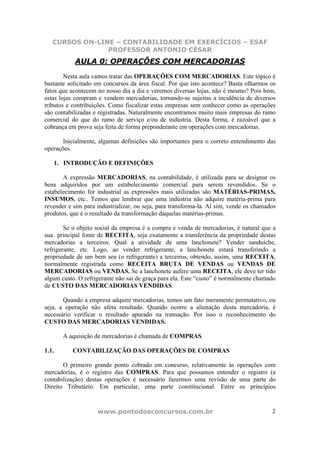 CURSOS ON-LINE – CONTABILIDADE EM EXERCÍCIOS – ESAF
PROFESSOR ANTONIO CÉSAR
www.pontodosconcursos.com.br 2
AULA 0: OPERAÇÕES COM MERCADORIAS
Nesta aula vamos tratar das OPERAÇÕES COM MERCADORIAS. Este tópico é
bastante solicitado em concursos da área fiscal. Por que isto acontece? Basta olharmos os
fatos que acontecem no nosso dia a dia e veremos diversas lojas, não é mesmo? Pois bem,
estas lojas compram e vendem mercadorias, tornando-se sujeitas a incidência de diversos
tributos e contribuições. Como fiscalizar estas empresas sem conhecer como as operações
são contabilizadas e registradas. Naturalmente encontramos muito mais empresas do ramo
comercial do que do ramo de serviço e/ou de indústria. Desta forma, é razoável que a
cobrança em prova seja feita de forma preponderante em operações com mercadorias.
Inicialmente, algumas definições são importantes para o correto entendimento das
operações.
1. INTRODUÇÃO E DEFINIÇÕES
A expressão MERCADORIAS, na contabilidade, é utilizada para se designar os
bens adquiridos por um estabelecimento comercial para serem revendidos. Se o
estabelecimento for industrial as expressões mais utilizadas são MATÉRIAS-PRIMAS,
INSUMOS, etc.. Temos que lembrar que uma indústria não adquire matéria-prima para
revender e sim para industrializar, ou seja, para transforma-la. Aí sim, vende os chamados
produtos, que é o resultado da transformação daquelas matérias-primas.
Se o objeto social da empresa é a compra e venda de mercadorias, é natural que a
sua principal fonte de RECEITA, seja exatamente a transferência da propriedade destas
mercadorias a terceiros. Qual a atividade de uma lanchonete? Vender sanduíche,
refrigerante, etc. Logo, ao vender refrigerante, a lanchonete estará transferindo a
propriedade de um bem seu (o refrigerante) a terceiros, obtendo, assim, uma RECEITA,
normalmente registrada como RECEITA BRUTA DE VENDAS ou VENDAS DE
MERCADORIAS ou VENDAS. Se a lanchonete aufere uma RECEITA, ele deve ter tido
algum custo. O refrigerante não sai de graça para ela. Este “custo” é normalmente chamado
de CUSTO DAS MERCADORIAS VENDIDAS.
Quando a empresa adquire mercadorias, temos um fato meramente permutativo, ou
seja, a operação não afeta resultado. Quando ocorre a alienação desta mercadoria, é
necessário verificar o resultado apurado na transação. Por isso o reconhecimento do
CUSTO DAS MERCADORIAS VENDIDAS.
A aquisição de mercadorias é chamada de COMPRAS.
1.1. CONTABILIZAÇÃO DAS OPERAÇÕES DE COMPRAS
O primeiro grande ponto cobrado em concurso, relativamente às operações com
mercadorias, é o registro das COMPRAS. Para que possamos entender o registro (a
contabilização) destas operações é necessário fazermos uma revisão de uma parte do
Direito Tributário. Em particular, uma parte constitucional. Entre os princípios
 