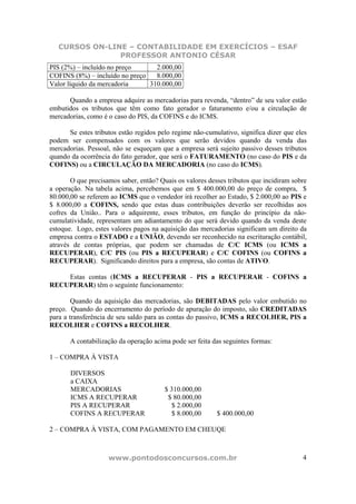 CURSOS ON-LINE – CONTABILIDADE EM EXERCÍCIOS – ESAF
PROFESSOR ANTONIO CÉSAR
www.pontodosconcursos.com.br 4
PIS (2%) – incluído no preço 2.000,00
COFINS (8%) – incluído no preço 8.000,00
Valor líquido da mercadoria 310.000,00
Quando a empresa adquire as mercadorias para revenda, “dentro” de seu valor estão
embutidos os tributos que têm como fato gerador o faturamento e/ou a circulação de
mercadorias, como é o caso do PIS, da COFINS e do ICMS.
Se estes tributos estão regidos pelo regime não-cumulativo, significa dizer que eles
podem ser compensados com os valores que serão devidos quando da venda das
mercadorias. Pessoal, não se esqueçam que a empresa será sujeito passivo desses tributos
quando da ocorrência do fato gerador, que será o FATURAMENTO (no caso do PIS e da
COFINS) ou a CIRCULAÇÃO DA MERCADORIA (no caso do ICMS).
O que precisamos saber, então? Quais os valores desses tributos que incidiram sobre
a operação. Na tabela acima, percebemos que em $ 400.000,00 do preço de compra, $
80.000,00 se referem ao ICMS que o vendedor irá recolher ao Estado, $ 2.000,00 ao PIS e
$ 8.000,00 a COFINS, sendo que estas duas contribuições deverão ser recolhidas aos
cofres da União.. Para o adquirente, esses tributos, em função do princípio da não-
cumulatividade, representam um adiantamento do que será devido quando da venda deste
estoque. Logo, estes valores pagos na aquisição das mercadorias significam um direito da
empresa contra o ESTADO e a UNIÃO, devendo ser reconhecido na escrituração contábil,
através de contas próprias, que podem ser chamadas de C/C ICMS (ou ICMS a
RECUPERAR), C/C PIS (ou PIS a RECUPERAR) e C/C COFINS (ou COFINS a
RECUPERAR). Significando direitos para a empresa, são contas de ATIVO.
Estas contas (ICMS a RECUPERAR - PIS a RECUPERAR - COFINS a
RECUPERAR) têm o seguinte funcionamento:
Quando da aquisição das mercadorias, são DEBITADAS pelo valor embutido no
preço. Quando do encerramento do período de apuração do imposto, são CREDITADAS
para a transferência de seu saldo para as contas do passivo, ICMS a RECOLHER, PIS a
RECOLHER e COFINS a RECOLHER.
A contabilização da operação acima pode ser feita das seguintes formas:
1 – COMPRA À VISTA
DIVERSOS
a CAIXA
MERCADORIAS $ 310.000,00
ICMS A RECUPERAR $ 80.000,00
PIS A RECUPERAR $ 2.000,00
COFINS A RECUPERAR $ 8.000,00 $ 400.000,00
2 – COMPRA À VISTA, COM PAGAMENTO EM CHEUQE
 