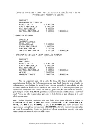 CURSOS ON-LINE – CONTABILIDADE EM EXERCÍCIOS – ESAF
PROFESSOR ANTONIO CÉSAR
www.pontodosconcursos.com.br 5
DIVERSOS
a BANCOS C/MOVIMENTO
MERCADORIAS $ 310.000,00
ICMS A RECUPERAR $ 80.000,00
PIS A RECUPERAR $ 2.000,00
COFINS A RECUPERAR $ 8.000,00 $ 400.000,00
3 – COMPRA A PRAZO
DIVERSOS
a FORNECEDORES
MERCADORIAS $ 310.000,00
ICMS A RECUPERAR $ 80.000,00
PIS A RECUPERAR $ 2.000,00
COFINS A RECUPERAR $ 8.000,00 $ 400.000,00
4 – COMPRA DE METADE À VISTA E METADE A PRAZO
DIVERSOS
a DIVERSOS
MERCADORIAS $ 310.000,00
ICMS A RECUPERAR $ 80.000,00
PIS A RECUPERAR $ 2.000,00
COFINS A RECUPERAR $ 8.000,00 $ 400.000,00
a CAIXA $ 200.000,00
a FORNECEDORES $ 200.000,00 $ 400.000,00
Não se esqueçam que, até a data de hoje, não houve cobrança da não-
cumulatividade do Pis e da Cofins em provas da área fiscal. Caso não seja cobrado, os
valores destas contribuições são acrescidos ao valor de aquisição da mercadoria, por não
serem recuperáveis. Se não são recuperáveis, são custos. Vocês já pararam para reparar que
quando nós compramos uma camisa em uma loja, por R$ 80,00, neste valor está incluído,
por exemplo, o valor do ICMS? E que não nos preocupamos em identificar este valor? Por
que? Porque ele não é recuperável para nós e desta forma, o que interessa é o valor
efetivamente pago.
Obs.: Muitas empresas costumam usar uma única conta para substituir as contas A
RECUPERAR e A RECOLHER. Esta conta é chamada de CONTA CORRENTE (C/C
ICMS, C/C PIS e C/C COFINS). A C/C é DEBITADA pelo valor incidente nas
operações de aquisição de mercadorias e CREDITADA pelo valor incidente nas operações
de venda de mercadorias. Assim, no final do período de apuração do imposto, essa conta
poderá apresentar saldo devedor ou saldo credor.
 
