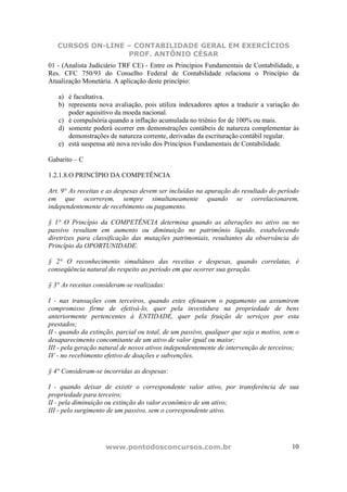 CURSOS ON-LINE – CONTABILIDADE GERAL EM EXERCÍCIOS
PROF. ANTÔNIO CÉSAR
www.pontodosconcursos.com.br 10
01 - (Analista Judiciário TRF CE) - Entre os Princípios Fundamentais de Contabilidade, a
Res. CFC 750/93 do Conselho Federal de Contabilidade relaciona o Princípio da
Atualização Monetária. A aplicação deste princípio:
a) é facultativa.
b) representa nova avaliação, pois utiliza indexadores aptos a traduzir a variação do
poder aquisitivo da moeda nacional.
c) é compulsória quando a inflação acumulada no triênio for de 100% ou mais.
d) somente poderá ocorrer em demonstrações contábeis de natureza complementar às
demonstrações de natureza corrente, derivadas da escrituração contábil regular.
e) está suspensa até nova revisão dos Princípios Fundamentais de Contabilidade.
Gabarito – C
1.2.1.8.O PRINCÍPIO DA COMPETÊNCIA
Art. 9° As receitas e as despesas devem ser incluídas na apuração do resultado do período
em que ocorrerem, sempre simultaneamente quando se correlacionarem,
independentemente de recebimento ou pagamento.
§ 1° O Princípio da COMPETÊNCIA determina quando as alterações no ativo ou no
passivo resultam em aumento ou diminuição no patrimônio líquido, estabelecendo
diretrizes para classificação das mutações patrimoniais, resultantes da observância do
Princípio da OPORTUNIDADE.
§ 2° O reconhecimento simultâneo das receitas e despesas, quando correlatas, é
conseqüência natural do respeito ao período em que ocorrer sua geração.
§ 3° As receitas consideram-se realizadas:
I - nas transações com terceiros, quando estes efetuarem o pagamento ou assumirem
compromisso firme de efetivá-lo, quer pela investidura na propriedade de bens
anteriormente pertencentes à ENTIDADE, quer pela fruição de serviços por esta
prestados;
II - quando da extinção, parcial ou total, de um passivo, qualquer que seja o motivo, sem o
desaparecimento concomitante de um ativo de valor igual ou maior;
III - pela geração natural de novos ativos independentemente de intervenção de terceiros;
IV - no recebimento efetivo de doações e subvenções.
§ 4° Consideram-se incorridas as despesas:
I - quando deixar de existir o correspondente valor ativo, por transferência de sua
propriedade para terceiro;
II - pela diminuição ou extinção do valor econômico de um ativo;
III - pelo surgimento de um passivo, sem o correspondente ativo.
 