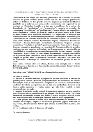 CURSOS ON-LINE – CONTABILIDADE GERAL EM EXERCÍCIOS
PROF. ANTÔNIO CÉSAR
www.pontodosconcursos.com.br 11
Comentários: Caros amigos, este Princípio, junto com o da Prudência, são os mais
cobrados em prova. Portanto muito cuidado com ele. As variações patrimoniais
podem ser divididas em duas grandes classes: a daquelas que somente modificam a
qualidade ou a natureza dos componentes patrimoniais, sem repercutirem no
montante do Patrimônio Líquido, e a das que o modificam. As primeiras são
denominadas de "qualitativas", ou "permutativas", enquanto as segundas são
chamadas de "quantitativas", ou "modificativas". Cumpre salientar que estas últimas
sempre implicam a existência de alterações qualitativas no patrimônio, a fim de que
permaneça inalterado o equilíbrio patrimonial. A Competência é o Princípio que
estabelece quando um determinado componente deixa de integrar o patrimônio, para
transformar-se em elemento modificador do Patrimônio Líquido. Da confrontação
entre o valor final dos aumentos do Patrimônio Líquido - usualmente denominados
"receitas" - e das suas diminuições - normalmente chamadas de "despesas" -, emerge
o conceito de "resultado do período": positivo, se as receitas forem maiores do que as
despesas; ou negativo, quando ocorrer o contrário. De forma resumida, este principio
estabelece em qual momento as Receitas e as Despesas devem ser reconhecidas na
contabilidade, e conseqüentemente em qual momento irão alterar o lucro do exercício.
Como assim? Se você, aluno, vai a uma loja de departamentos e compra uma televisão
em 12 parcelas iguais e sucessivas, com a primeira vencendo em 30 dias da data da
compra, em que data a loja vai reconhecer a sua receita? Na data da venda ou na data
do recebimento? O Princípio da Competência vai determinar que seja na data da
venda.
Desta forma costumo dizer aos alunos, fazenda uma analogia com o Direito
Tributário, que as Receitas e as Despesas são reconhecidas quando da ocorrência do
FATO GERADOR.
Entende-se como FATO GERADOR para fins contábeis o seguinte:
No caso das Receitas:
I – Quando a Entidade transferir a propriedade de bens ou direitos a terceiros ou
quando prestar serviços a terceiros, independentemente do recebimento dos valores.
Por exemplo, fomos a uma lanchonete e compramos um sanduíche. Neste momento a
lanchonete transferiu a propriedade de um bem seu (sanduíche) a terceiros (nós).
Deverá, então, reconhece a receita, mesmo que não tenha recebido o valor
correspondente a operação.
II - quando da extinção, parcial ou total, de um passivo, qualquer que seja o motivo,
sem o desaparecimento concomitante de um ativo de valor igual ou maior. Um credor
da empresa, por exemplo, perdoou uma dívida. O passivo desaparece sem que ocorra
uma diminuição do ativo de valor igual ou maior, pois não houve o pagamento.
III - pela geração natural de novos ativos independentemente de intervenção de
terceiros. Por exemplo, a empresa, e não seu sócio, ganhou no ”jogo do bicho” (eh, eh,
eh), ou seja, ela terá recebido dinheiro (um ativo) e a contrapartida é, então, uma
receita.;
IV - no recebimento efetivo de doações e subvenções.
No caso das despesas:
 
