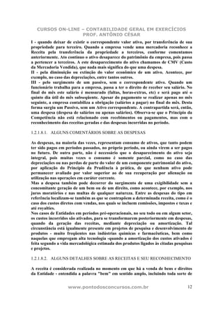 CURSOS ON-LINE – CONTABILIDADE GERAL EM EXERCÍCIOS
PROF. ANTÔNIO CÉSAR
www.pontodosconcursos.com.br 12
I - quando deixar de existir o correspondente valor ativo, por transferência de sua
propriedade para terceiro. Quando a empresa vende uma mercadoria reconhece a
Receita pela transferência da propriedade a terceiros, conforme comentamos
anteriormente. Ato contínuo o ativo desaparece do patrimônio da empresa, pois passa
a pertencer a terceiros. A este desaparecimento do ativo chamamos de CMV (Custo
da Mercadoria Vendida), que nada mais significa do que uma despesa.
II - pela diminuição ou extinção do valor econômico de um ativo. Acontece, por
exemplo, no caso das depreciações, entre tantos outros.
III - pelo surgimento de um passivo, sem o correspondente ativo. Quando um
funcionário trabalha para a empresa, passa a ter o direito de receber seu salário. No
final do mês este salário é mensurado (faltas, horas-extras, etc) e será pago até o
quinto dia útil do mês subseqüente. Apesar do pagamento se realizar apenas no mês
seguinte, a empresa contabiliza a obrigação (salários a pagar) no final do mês. Desta
forma surgiu um Passivo, sem um Ativo correspondente. A contrapartida será, então,
uma despesa (despesa de salários ou apenas salários). Observa-se que o Princípio da
Competência não está relacionado com recebimentos ou pagamentos, mas com o
reconhecimento das receitas geradas e das despesas incorridas no período.
1.2.1.8.1. ALGUNS COMENTÁRIOS SOBRE AS DESPESAS
As despesas, na maioria das vezes, representam consumo de ativos, que tanto podem
ter sido pagos em períodos passados, no próprio período, ou ainda virem a ser pagos
no futuro. De outra parte, não é necessário que o desaparecimento do ativo seja
integral, pois muitas vezes o consumo é somente parcial, como no caso das
depreciações ou nas perdas de parte do valor de um componente patrimonial do ativo,
por aplicação do Princípio da Prudência à prática, de que nenhum ativo pode
permanecer avaliado por valor superior ao de sua recuperação por alienação ou
utilização nas operações em caráter corrente.
Mas a despesa também pode decorrer do surgimento de uma exigibilidade sem a
concomitante geração de um bem ou de um direito, como acontece, por exemplo, nos
juros moratórios e nas multas de qualquer natureza. Entre as despesas do tipo em
referência localizam-se também as que se contrapõem a determinada receita, como é o
caso dos custos diretos com vendas, nos quais se incluem comissões, impostos e taxas e
até royalties.
Nos casos de Entidades em períodos pré-operacionais, no seu todo ou em algum setor,
os custos incorridos são ativados, para se transformarem posteriormente em despesas,
quando da geração das receitas, mediante depreciação ou amortização. Tal
circunstância está igualmente presente em projetos de pesquisa e desenvolvimento de
produtos - muito freqüentes nas indústrias químicas e farmacêuticas, bem como
naquelas que empregam alta tecnologia -quando a amortização dos custos ativados é
feita segundo a vida mercadológica estimada dos produtos ligados às citadas pesquisas
e projetos.
1.2.1.8.2. ALGUNS DETALHES SOBRE AS RECEITAS E SEU RECONHECIMENTO
A receita é considerada realizada no momento em que há a venda de bens e direitos
da Entidade - entendida a palavra "bem" em sentido amplo, incluindo toda sorte de
 