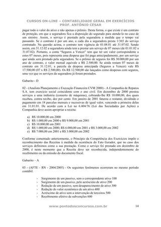 CURSOS ON-LINE – CONTABILIDADE GERAL EM EXERCÍCIOS
PROF. ANTÔNIO CÉSAR
www.pontodosconcursos.com.br 14
pagar todo o valor do ativo e não apenas o prêmio. Desta forma, o que existe é um contrato
de proteção, em que a seguradora fica a disposição do segurado para atende-lo no caso de
um sinistro. Assim, o serviço é prestado pela seguradora a medida que o tempo vai
passando. Se o contrato é por um ano, a cada dia a seguradora presta 1/365 do serviço
contratado. Na questão acima, o contrato tem vigência de 01.08.01 até 31.07.02. Sendo
assim, em 31.12.02 a seguradora ainda tem a prestar um serviço de 07 meses (de 01.01.02 a
31.07.02). Portanto, a conta “Seguros a Vencer” tem que ter um valor correspondente a
estes 07 meses, pois representa uma despesa que foi paga antecipadamente, por um serviço
que ainda será prestado pela seguradora. Se o prêmio de seguros foi R$ 30.000,00 por um
ano de contrato, o valor mensal equivale a R$ 2.500,00. Se ainda restam 07 meses de
contrato em 31.12.01, a parcela da despesa antecipada (Seguros a Vencer) vale R$
17.500,00 (07 x R$ 2.500,00). Os R$ 12.500,00 são lançados como despesas com seguros,
uma vez que os serviços da seguradora já foram prestados.
Gabarito - D
02 - (Analista Planejamento e Execução Financeira CVM 2000) - A Companhia de Reparos
S.A. tem exercício social coincidente com o ano civil. Em dezembro de 2000 prestou
serviços a uma indústria (conserto de máquinas), cobrando-lhe R$ 10.000,00, dos quais
recebeu, contra recibo, dez por cento. Em janeiro de 2001 faturou o restante, dividindo o
pagamento em 18 parcelas mensais e sucessivas de igual valor, vencendo a primeira delas
em 31.01.01. De acordo com a Lei no 6.404/76 (Lei das Sociedades por Ações) a
Companhia deve assim apropriar a receita:
a) R$ 10.000,00 em 2000
b) R$ 1.000,00 em 2000 e R$ 9.000,00 em 2001
c) R$ 10.000,00 em 2001
d) R$ 1.000,00 em 2000; R$ 6.000,00 em 2001 e R$ 3.000,00 em 2002
e) R$ 7.000,00 em 2001 e R$ 3.000,00 em 2002
Conforme comentado anteriormente, o Princípio da Competência dos Exercícios impõe o
reconhecimento das Receitas à medida da ocorrência do Fato Gerador, que no caso dos
serviços definimos como a sua prestação. Como o serviço foi prestado em dezembro de
2000, é neste momento que a Receita deve ser reconhecida, independentemente do
recebimento ou da emissão do documento fiscal.
Gabarito – A
03 - (AFTE - RN - 2004/2005) - Os seguintes fenômenos ocorreram no mesmo período
contábil.
- Surgimento de um passivo, sem o correspondente ativo 100
- Surgimento de um passivo, pelo acréscimo de ativo 200
- Redução de um passivo, sem desaparecimento de ativo 300
- Redução do valor econômico de um ativo 400
- Acréscimo de ativo sem a intervenção de terceiros 500
- Recebimento efetivo de subvenções 600
 