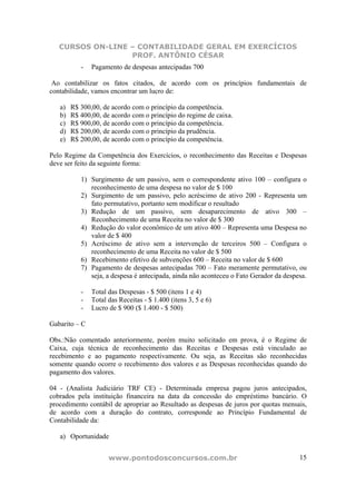 CURSOS ON-LINE – CONTABILIDADE GERAL EM EXERCÍCIOS
PROF. ANTÔNIO CÉSAR
www.pontodosconcursos.com.br 15
- Pagamento de despesas antecipadas 700
Ao contabilizar os fatos citados, de acordo com os princípios fundamentais de
contabilidade, vamos encontrar um lucro de:
a) R$ 300,00, de acordo com o princípio da competência.
b) R$ 400,00, de acordo com o princípio do regime de caixa.
c) R$ 900,00, de acordo com o princípio da competência.
d) R$ 200,00, de acordo com o princípio da prudência.
e) R$ 200,00, de acordo com o princípio da competência.
Pelo Regime da Competência dos Exercícios, o reconhecimento das Receitas e Despesas
deve ser feito da seguinte forma:
1) Surgimento de um passivo, sem o correspondente ativo 100 – configura o
reconhecimento de uma despesa no valor de $ 100
2) Surgimento de um passivo, pelo acréscimo de ativo 200 - Representa um
fato permutativo, portanto sem modificar o resultado
3) Redução de um passivo, sem desaparecimento de ativo 300 –
Reconhecimento de uma Receita no valor de $ 300
4) Redução do valor econômico de um ativo 400 – Representa uma Despesa no
valor de $ 400
5) Acréscimo de ativo sem a intervenção de terceiros 500 – Configura o
reconhecimento de uma Receita no valor de $ 500
6) Recebimento efetivo de subvenções 600 – Receita no valor de $ 600
7) Pagamento de despesas antecipadas 700 – Fato meramente permutativo, ou
seja, a despesa é antecipada, ainda não aconteceu o Fato Gerador da despesa.
- Total das Despesas - $ 500 (itens 1 e 4)
- Total das Receitas - $ 1.400 (itens 3, 5 e 6)
- Lucro de $ 900 ($ 1.400 - $ 500)
Gabarito – C
Obs.:Não comentado anteriormente, porém muito solicitado em prova, é o Regime de
Caixa, cuja técnica de reconhecimento das Receitas e Despesas está vinculado ao
recebimento e ao pagamento respectivamente. Ou seja, as Receitas são reconhecidas
somente quando ocorre o recebimento dos valores e as Despesas reconhecidas quando do
pagamento dos valores.
04 - (Analista Judiciário TRF CE) - Determinada empresa pagou juros antecipados,
cobrados pela instituição financeira na data da concessão do empréstimo bancário. O
procedimento contábil de apropriar ao Resultado as despesas de juros por quotas mensais,
de acordo com a duração do contrato, corresponde ao Princípio Fundamental de
Contabilidade da:
a) Oportunidade
 