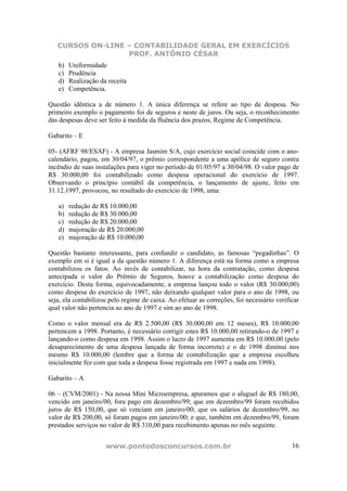 CURSOS ON-LINE – CONTABILIDADE GERAL EM EXERCÍCIOS
PROF. ANTÔNIO CÉSAR
www.pontodosconcursos.com.br 16
b) Uniformidade
c) Prudência
d) Realização da receita
e) Competência.
Questão idêntica a de número 1. A única diferença se refere ao tipo de despesa. No
primeiro exemplo o pagamento foi de seguros e neste de juros. Ou seja, o reconhecimento
das despesas deve ser feito à medida da fluência dos prazos, Regime de Competência.
Gabarito – E
05- (AFRF 98/ESAF) - A empresa Jasmim S/A, cujo exercício social coincide com o ano-
calendário, pagou, em 30/04/97, o prêmio correspondente a uma apólice de seguro contra
incêndio de suas instalações para viger no período de 01/05/97 a 30/04/98. O valor pago de
R$ 30.000,00 foi contabilizado como despesa operacional do exercício de 1997.
Observando o princípio contábil da competência, o lançamento de ajuste, feito em
31.12.1997, provocou, no resultado do exercício de 1998, uma:
a) redução de R$ 10.000,00
b) redução de R$ 30.000,00
c) redução de R$ 20.000,00
d) majoração de R$ 20.000,00
e) majoração de R$ 10.000,00
Questão bastante interessante, para confundir o candidato, as famosas “pegadinhas”. O
exemplo em si é igual a da questão número 1. A diferença está na forma como a empresa
contabilizou os fatos. Ao invés de contabilizar, na hora da contratação, como despesa
antecipada o valor do Prêmio de Seguros, houve a contabilização como despesa do
exercício. Desta forma, equivocadamente, a empresa lançou todo o valor (R$ 30.000,00)
como despesa do exercício de 1997, não deixando qualquer valor para o ano de 1998, ou
seja, ela contabilizou pelo regime de caixa. Ao efetuar as correções, foi necessário verificar
qual valor não pertencia ao ano de 1997 e sim ao ano de 1998.
Como o valor mensal era de R$ 2.500,00 (R$ 30.000,00 em 12 meses), R$ 10.000,00
pertencem a 1998. Portanto, é necessário corrigir estes R$ 10.000,00 retirando-o de 1997 e
lançando-o como despesa em 1998. Assim o lucro de 1997 aumenta em R$ 10.000,00 (pelo
desaparecimento de uma despesa lançada de forma incorreta) e o de 1998 diminui nos
mesmo R$ 10.000,00 (lembre que a forma de contabilização que a empresa escolheu
inicialmente fez com que toda a despesa fosse registrada em 1997 e nada em 1998).
Gabarito – A
06 – (CVM/2001) - Na nossa Mini Microempresa, apuramos que o aluguel de R$ 180,00,
vencido em janeiro/00, fora pago em dezembro/99; que em dezembro/99 foram recebidos
juros de R$ 150,00, que só venciam em janeiro/00; que os salários de dezembro/99, no
valor de R$ 200,00, só foram pagos em janeiro/00; e que, também em dezembro/99, foram
prestados serviços no valor de R$ 310,00 para recebimento apenas no mês seguinte.
 