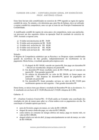 CURSOS ON-LINE – CONTABILIDADE GERAL EM EXERCÍCIOS
PROF. ANTÔNIO CÉSAR
www.pontodosconcursos.com.br 17
Estes fatos haviam sido contabilizados no exercício de 1999 segundo as regras do regime
contábil de caixa. No entanto, a lei determina que, para fins de balanço, deve ser utilizado
o regime contábil de competência, uma vez que se trata de um Princípio Fundamental de
Contabilidade.
A modificação contábil do regime de caixa para o de competência, neste caso particular,
vai provocar um dos seguintes efeitos na apuração final do resultado do exercício de
1999. Assinale a resposta certa.
a) O rédito terá decréscimo de R$ 30,00
b) O rédito será um prejuízo de R$ 30,00
c) O rédito terá acréscimo de R$ 80,00
d) O rédito será um lucro de R$ 80,00
e) O rédito será um lucro de R$ 110,00
Solução:
O Regime de Competência estabelece que as Receitas e as Despesas sejam contabilizadas
quando da ocorrência do fato gerador, independentemente do recebimento ou do
pagamento. Desta forma, o resultado apurado pela empresa será:
1) O aluguel de R$ 180,00, vencido em janeiro/00, fora pago em dezembro/99
– Deverá ser reconhecida a despesa em janeiro/00
2) Em dezembro/99 foram recebidos juros de R$ 150,00, que só venciam em
janeiro/00 – Fato gerador janeiro/00
3) Os salários de dezembro/99, no valor de R$ 200,00, só foram pagos em
janeiro/00 – São despesas de dezembro/99, apesar do pagamento ser
realizado em janeiro/00
4) Em dezembro/99, foram prestados serviços no valor de R$ 310,00 para
recebimento apenas no mês seguinte – Fato gerador dezembro/99
Desta forma, os únicos itens que afetam o resultado de Dezembro/99 são os de números .3 e
4, resultando em um lucro de $ 110,00 (Receita de $ 310,00 e despesa de $ 200).
Gabarito - E
07 – (Analista Comércio Exterior/98) - O Chefe pediu ao Contador uma conciliação dos
resultados do mês de março para saber se a firma andava com os pagamentos em dia. Na
conciliação o Contador apurou que havia:
• juros de fevereiro, pagos em março, no valor de R$ 1.000,00;
• aluguel de março ainda não pago, no valor de R$ 2.000,00;
• conta relativa ao consumo de energia elétrica em março, paga no mesmo mês, no
valor de R$ 3.000,00;
• aluguel relativo ao mês de abril, já pago antecipadamente no mês de março, no valor
de R$ 4.000,00;
 