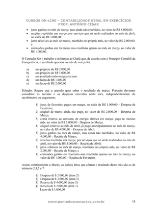 CURSOS ON-LINE – CONTABILIDADE GERAL EM EXERCÍCIOS
PROF. ANTÔNIO CÉSAR
www.pontodosconcursos.com.br 18
• juros ganhos no mês de março, mas ainda não recebidos, no valor de R$ 4.000,00;
• receitas recebidas em março, por serviços que só serão realizados no mês de abril,
no valor de R$ 3.000,00;
• juros relativos ao mês de março, recebidos no próprio mês, no valor de R$ 2.000,00;
e
• comissões ganhas em fevereiro mas recebidas apenas no mês de março, no valor de
R$ 1.000,00.
O Contador fez o trabalho e informou ao Chefe que, de acordo com o Princípio Contábil da
Competência, o resultado apurado no mês de março foi:
a) um prejuízo de R$ 2.000,00
b) um prejuízo de R$ 1.000,00
c) um resultado nulo ou igual a zero
d) um lucro de R$ 1.000,00
e) um lucro de R$ 2.000,00
Solução: Repare que a questão quer saber o resultado de março. Portanto devemos
considerar as receitas e as despesas ocorridas neste mês, independentemente do
recebimento ou pagamento.
1) juros de fevereiro, pagos em março, no valor de R$ 1.000,00 – Despesa de
Fevereiro;
2) aluguel de março ainda não pago, no valor de R$ 2.000,00 – Despesa de
Março;
3) conta relativa ao consumo de energia elétrica em março, paga no mesmo
mês, no valor de R$ 3.000,00 – Despesa de Março;
4) aluguel relativo ao mês de abril, já pago antecipadamente no mês de março,
no valor de R$ 4.000,00 – Despesa de Abril;
5) juros ganhos no mês de março, mas ainda não recebidos, no valor de R$
4.000,00 – Receita de Março;
6) receitas recebidas em março, por serviços que só serão realizados no mês de
abril, no valor de R$ 3.000,00 – Receita de Abril;
7) juros relativos ao mês de março, recebidos no próprio mês, no valor de R$
2.000,00 – Receita de Março; e
8) comissões ganhas em fevereiro mas recebidas apenas no mês de março, no
valor de R$ 1.000,00 – Receita de Fevereiro.
Assim, relativamente a Março, os únicos fatos que afetam o resultado deste mês são os de
números 2,3,5 e 7.
1) Despesa de $ 2.000,00 (item 2)
2) Despesa de $ 3.000,00 (item 3)
3) Receita de $ 4.000,00 (item 5)
4) Receita de $ 2.000,00 (item 7)
Lucro de $ 1.000,00
 
