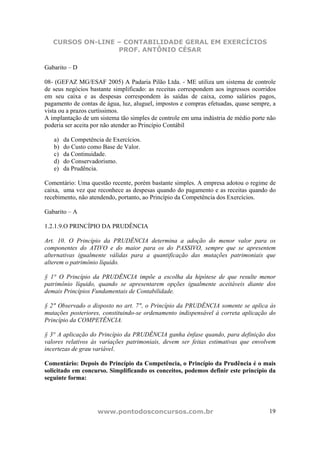 CURSOS ON-LINE – CONTABILIDADE GERAL EM EXERCÍCIOS
PROF. ANTÔNIO CÉSAR
www.pontodosconcursos.com.br 19
Gabarito – D
08- (GEFAZ MG/ESAF 2005) A Padaria Pilão Ltda. - ME utiliza um sistema de controle
de seus negócios bastante simplificado: as receitas correspondem aos ingressos ocorridos
em seu caixa e as despesas correspondem às saídas de caixa, como salários pagos,
pagamento de contas de água, luz, aluguel, impostos e compras efetuadas, quase sempre, a
vista ou a prazos curtíssimos.
A implantação de um sistema tão simples de controle em uma indústria de médio porte não
poderia ser aceita por não atender ao Princípio Contábil
a) da Competência de Exercícios.
b) do Custo como Base de Valor.
c) da Continuidade.
d) do Conservadorismo.
e) da Prudência.
Comentário: Uma questão recente, porém bastante simples. A empresa adotou o regime de
caixa, uma vez que reconhece as despesas quando do pagamento e as receitas quando do
recebimento, não atendendo, portanto, ao Princípio da Competência dos Exercícios.
Gabarito – A
1.2.1.9.O PRINCÍPIO DA PRUDÊNCIA
Art. 10. O Princípio da PRUDÊNCIA determina a adoção do menor valor para os
componentes do ATIVO e do maior para os do PASSIVO, sempre que se apresentem
alternativas igualmente válidas para a quantificação das mutações patrimoniais que
alterem o patrimônio líquido.
§ 1° O Princípio da PRUDÊNCIA impõe a escolha da hipótese de que resulte menor
patrimônio líquido, quando se apresentarem opções igualmente aceitáveis diante dos
demais Princípios Fundamentais de Contabilidade.
§ 2" Observado o disposto no art. 7", o Princípio da PRUDÊNCIA somente se aplica às
mutações posteriores, constituindo-se ordenamento indispensável à correta aplicação do
Princípio da COMPETÊNCIA.
§ 3° A aplicação do Princípio da PRUDÊNCIA ganha ênfase quando, para definição dos
valores relativos às variações patrimoniais, devem ser feitas estimativas que envolvem
incertezas de grau variável.
Comentário: Depois do Princípio da Competência, o Princípio da Prudência é o mais
solicitado em concurso. Simplificando os conceitos, podemos definir este princípio da
seguinte forma:
 
