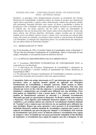 CURSOS ON-LINE – CONTABILIDADE GERAL EM EXERCÍCIOS
PROF. ANTÔNIO CÉSAR
www.pontodosconcursos.com.br 2
brasileiro, os princípios estão obrigatoriamente presentes na formulação das Normas
Brasileiras de Contabilidade, verdadeiros pilares do sistema de normas, que estabelecerá
regras sobre a apreensão, o registro, relato, demonstração e análise das variações sofridas
pelo patrimônio, buscando descobrir suas causas, de forma a possibilitar a feitura de
prospecções sobre a Entidade e não podem sofrer qualquer restrição na sua observância.
E evidente que, em muitos aspectos, não há como se falar em unanimidade de
entendimento, mas até em desacordo sobre muitos temas teórico-doutrinários. Temos uma
única ciência, mas diversas doutrinas. Entretanto, cumpre ressaltar que tal situação
também ocorre nas demais ciências sociais e, muitas vezes, até mesmo nas ciências ditas
exatas. Em termos de conteúdo, os princípios dizem respeito à caracterização da Entidade
e do Patrimônio, à avaliação dos componentes deste e ao reconhecimento das mutações e
dos seus efeitos diante do Patrimônio Líquido.".
1.2.1. RESOLUÇÃO CFC N° 750/93
Em 29 de dezembro de 1993 o Conselho Federal de Contabilidade emitiu a Resolução n°
750 que trata dos Princípios Fundamentais de Contabilidade. Abaixo a transcrição de seus
artigos, comentados, e com questões de provas anteriores da Esaf.
1.2.1.1.CAPÍTULO I DOS PRINCÍPIOS E DE SUA OBSERVÂNCIA
Art. 1° Constituem PRINCÍPIOS FUNDAMENTAIS DE CONTABILIDADE (PFC) os
enunciados por esta Resolução.
§ 1° A observância dos Princípios Fundamentais de Contabilidade é obrigatória no
exercício da profissão e constitui condição de legitimidade das Normas Brasileiras de
Contabilidade (NBC).
§ 2º Na aplicação dos Princípios Fundamentais de Contabilidade a situações concretas, a
essência das transações deve prevalecer sobre seus aspectos formais.
Comentário: Sobre este artigo, interessante o § 2º, que determina que a essência deve
prevalecer sobre os aspectos formais quando da aplicação dos Princípios
Fundamentais de Contabilidade a situações concretas. Muito comum os alunos
questionarem sobre exemplos práticos aplicáveis a este parágrafo. Pois bem, uma
situação que ocorre no dia a dia das empresas é a necessidade de aquisição de ativos
(máquinas e equipamentos, por exemplo) para utilização nas suas atividades. Esses
bens podem ser adquiridos à vista, a prazo, parte à vista e parte a prazo. Um dos
modelos de financiamento existentes no mercado é o chamado Arrendamento
Mercantil, que pode ser operacional ou financeiro. No Brasil o modelo mais comum é
o financeiro. Nesta hipótese, uma instituição financeira adquire o ativo da empresa
vendedora e, ato contínuo elabora um contrato de Arrendamento (também chamado
de “Leasing”) com a empresa que tem interesse na sua aquisição para utilização nas
suas atividades. Repare que nesta operação o ativo pertence (é de propriedade) da
instituição financeira, também chamada de Arrendadora, enquanto que a posse é da
empresa Arrendatária, que para tal paga um “aluguel” a Arrendadora. Este contrato
de arrendamento é por prazo certo e ao final do contrato a Arrendatária tem a opção
de comprar o ativo Arrendado por um preço previamente estipulado (Valor Residual
de Aquisição). A Arrendatária tem a opção de comprar, mas não a obrigação. Se não
 