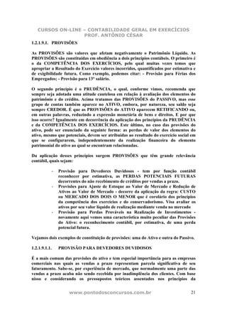 CURSOS ON-LINE – CONTABILIDADE GERAL EM EXERCÍCIOS
PROF. ANTÔNIO CÉSAR
www.pontodosconcursos.com.br 21
1.2.1.9.1. PROVISÕES
As PROVISÕES são valores que afetam negativamente o Patrimônio Líquido. As
PROVISÕES são constituídas em obediência a dois princípios contábeis. O primeiro é
o da COMPETÊNCIA DOS EXERCÍCIOS, pelo qual muitas vezes temos que
apropriar a Resultado do Exercício valores incorridos, quantificados por estimativa e
de exigibilidade futura. Como exemplo, podemos citar: - Provisão para Férias dos
Empregados; - Provisão para 13° salário.
O segundo princípio é o PRUDÊNCIA, o qual, conforme vimos, recomenda que
sempre seja adotada uma atitude cautelosa em relação à avaliação dos elementos do
patrimônio e do crédito. Acima tratamos das PROVISÕES do PASSIVO, mas esse
grupo de contas também aparece no ATIVO, embora, por natureza, seu saldo seja
sempre CREDOR. É que as PROVISÕES do ATIVO aparecem RETIFICANDO ou,
em outras palavras, reduzindo a expressão monetária de bens e direitos. E por que
isso ocorre? Igualmente em decorrência da aplicação dos princípios da PRUDÊNCIA
e da COMPETÊNCIA DOS EXERCÍCIOS. Este último, no caso das provisões do
ativo, pode ser enunciado da seguinte forma: as perdas de valor dos elementos do
ativo, mesmo que potenciais, devem ser atribuídas ao resultado do exercício social em
que se configurarem, independentemente da realização financeira do elemento
patrimonial do ativo ao qual se encontram relacionadas.
Da aplicação desses princípios surgem PROVISÕES que têm grande relevância
contábil, quais sejam:
- Provisão para Devedores Duvidosos - tem por função contábil
reconhecer por estimativa, as PERDAS POTENCIAIS FUTURAS
decorrentes do não recebimento de créditos por vendas a prazo.
- Provisões para Ajuste de Estoque ao Valor de Mercado e Redução de
Ativos ao Valor de Mercado - decorre da aplicação da regra: CUSTO
ou MERCADO DOS DOIS O MENOR que é corolário dos princípios
da competência dos exercícios e do conservadorismo. Visa avaliar os
ativos por seu valor líquido de realização mediante venda no mercado
- Provisão para Perdas Prováveis na Realização de Investimentos -
novamente aqui vemos uma característica muito peculiar das Provisões
do Ativo: o reconhecimento contábil, por estimativa, de uma perda
potencial futura.
Vejamos dois exemplos de constituição de provisões: uma do Ativo e outra do Passivo.
1.2.1.9.1.1. PROVISÃO PARA DEVEDORES DUVIDOSOS
É a mais comum das provisões do ativo e tem especial importância para as empresas
comerciais nas quais as vendas a prazo representam parcela significativa de seu
faturamento. Sabe-se, por experiência de mercado, que normalmente uma parte das
vendas a prazo acaba não sendo recebida por inadimplência dos clientes. Com base
nisso e considerando os pressupostos teóricos assentados nos princípios da
 