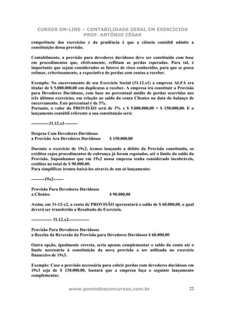 CURSOS ON-LINE – CONTABILIDADE GERAL EM EXERCÍCIOS
PROF. ANTÔNIO CÉSAR
www.pontodosconcursos.com.br 22
competência dos exercícios e da prudência é que a ciência contábil admite a
constituição dessa provisão.
Contabilmente, a provisão para devedores duvidosos deve ser constituída com base
em procedimentos que, efetivamente, reflitam as perdas esperadas. Para tal, é
importante que sejam considerados os fatores de risco conhecidos, para que se possa
estimar, criteriosamente, a expectativa de perdas com contas a receber.
Exemplo: No encerramento de seu Exercício Social (31.12.x1) a empresa ALFA era
titular de $ 5.000.000,00 em duplicatas a receber. A empresa irá constituir a Provisão
para Devedores Duvidosos, com base no percentual médio de perdas ocorridas nos
três últimos exercícios, em relação ao saldo da conta Clientes na data do balanço de
encerramento. Este percentual é de 3%.
Portanto, o valor da PROVISÃO será de 3% x $ 5.000.000,00 = $ 150.000,00. E o
lançamento contábil referente a sua constituição será:
------------31.12.x1---------
Despesa Com Devedores Duvidosos
a Provisão Ara Devedores Duvidosos $ 150.000,00
Durante o exercício de 19x2, iremos lançando a débito da Provisão constituída, os
créditos cujos procedimentos de cobrança já foram esgotados, até o limite do saldo da
Provisão. Suponhamos que em 19x2 nossa empresa tenha considerado incobráveis,
créditos no total de $ 90.000,00.
Para simplificar iremos baixá-los através de um só lançamento:
---------19x2-------
Provisão Para Devedores Duvidosos
a Clientes $ 90.000,00
Assim, em 31-12-x2, a conta de PROVISÃO apresentará o saldo de $ 60.000,00, o qual
deverá ser transferido a Resultado do Exercício.
-------------- 31.12.x2--------------
Provisão Para Devedores Duvidosos
a Receita da Reversão da Provisão para Devedores Duvidosos $ 60.000,00
Outra opção, igualmente correta, seria apenas complementar o saldo da conta até o
limite necessário à constituição da nova provisão a ser utilizada no exercício
financeiro de 19x3.
Exemplo: Caso a provisão necessária para cobrir perdas com devedores duvidosos em
19x3 seja de $ 130.000,00, bastará que a empresa faça o seguinte lançamento
complementar.
 