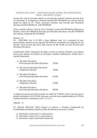 CURSOS ON-LINE – CONTABILIDADE GERAL EM EXERCÍCIOS
PROF. ANTÔNIO CÉSAR
www.pontodosconcursos.com.br 26
estoque têm valor de mercado superior ao de aquisição, portanto nenhuma provisão deve
ser constituída. Já as Duplicatas a Receber totalizam R$ 200.000,00 com uma previsão de
perdas na ordem de 2%. Assim, necessário constituir uma Provisão para Devedores
Duvidosos de R$ 4.000,00 (2% x R$ 200.000,00).
Como a questão solicita o valor do Ativo Circulante, teremos R$ 200.000 das Duplicatas a
Receber, menos R$ 4.000,00 da Provisão para Devedores Duvidosos mais R$ 100.000,00
dos estoques, totalizando R$ 296.000,00.
Gabarito - D
06 – (TRF/2000) -Em 31.12.1999 a firma Dubitatia Ltda. fez a estimativa de que,
provavelmente, perderia no ano seguinte R$ 670,00 no recebimento das duplicatas de sua
emissão. Nessa mesma data havia saldo anterior de R$ 320,00 na conta Provisão para
Devedores Duvidosos.
Considerando válida a expectativa de perda e corretos os cálculos efetuados, essa empresa
deverá, para adequar seu balanço aos princípios contábeis fundamentais, mandar fazer o
seguinte lançamento:
a) Devedores Duvidosos
a Provisão para Devedores Duvidosos 350,00
b) Provisão para Devedores Duvidosos
a Duplicatas a Receber 320,00
c) Devedores Duvidosos
a Provisão para Devedores Duvidosos 670,00
d) Devedores Duvidosos
a Duplicatas a Receber 670,00
e) Devedores Duvidosos
a Provisão para Devedores Duvidosos 990,00
A empresa já possuía previsão de perdas na ordem de $ 320,00. Como a previsão para o
período subseqüente é de $ 670,00, basta que a provisão seja complementada em $ 350,00,
conforme havíamos comentado no item 1.2.1.9.1.1.
Gabarito – A
07- (GEFAZ MG/ESAF 2005) Cumprir ou observar o Princípio Fundamental de
Contabilidade da Prudência significa, dentro de alternativas possíveis e válidas,
a) demonstrar o menor ativo e o maior passivo.
b) demonstrar o maior ativo e o menor passivo.
c) demonstrar sempre o patrimônio líquido real.
 