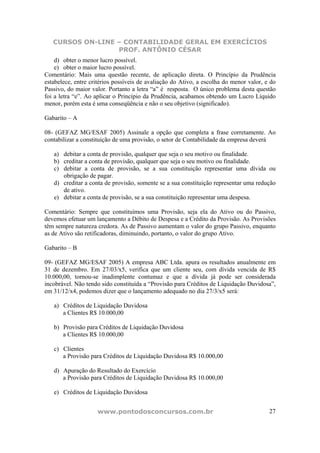 CURSOS ON-LINE – CONTABILIDADE GERAL EM EXERCÍCIOS
PROF. ANTÔNIO CÉSAR
www.pontodosconcursos.com.br 27
d) obter o menor lucro possível.
e) obter o maior lucro possível.
Comentário: Mais uma questão recente, de aplicação direta. O Princípio da Prudência
estabelece, entre critérios possíveis de avaliação do Ativo, a escolha do menor valor, e do
Passivo, do maior valor. Portanto a letra “a” é resposta. O único problema desta questão
foi a letra “e”. Ao aplicar o Princípio da Prudência, acabamos obtendo um Lucro Líquido
menor, porém esta é uma conseqüência e não o seu objetivo (significado).
Gabarito – A
08- (GEFAZ MG/ESAF 2005) Assinale a opção que completa a frase corretamente. Ao
contabilizar a constituição de uma provisão, o setor de Contabilidade da empresa deverá
a) debitar a conta de provisão, qualquer que seja o seu motivo ou finalidade.
b) creditar a conta de provisão, qualquer que seja o seu motivo ou finalidade.
c) debitar a conta de provisão, se a sua constituição representar uma dívida ou
obrigação de pagar.
d) creditar a conta de provisão, somente se a sua constituição representar uma redução
de ativo.
e) debitar a conta de provisão, se a sua constituição representar uma despesa.
Comentário: Sempre que constituímos uma Provisão, seja ela do Ativo ou do Passivo,
devemos efetuar um lançamento a Débito de Despesa e a Crédito da Provisão. As Provisões
têm sempre natureza credora. As de Passivo aumentam o valor do grupo Passivo, enquanto
as de Ativo são retificadoras, diminuindo, portanto, o valor do grupo Ativo.
Gabarito – B
09- (GEFAZ MG/ESAF 2005) A empresa ABC Ltda. apura os resultados anualmente em
31 de dezembro. Em 27/03/x5, verifica que um cliente seu, com dívida vencida de R$
10.000,00, tornou-se inadimplente contumaz e que a dívida já pode ser considerada
incobrável. Não tendo sido constituída a “Provisão para Créditos de Liquidação Duvidosa”,
em 31/12/x4, podemos dizer que o lançamento adequado no dia 27/3/x5 será:
a) Créditos de Liquidação Duvidosa
a Clientes R$ 10.000,00
b) Provisão para Créditos de Liquidação Duvidosa
a Clientes R$ 10.000,00
c) Clientes
a Provisão para Créditos de Liquidação Duvidosa R$ 10.000,00
d) Apuração do Resultado do Exercício
a Provisão para Créditos de Liquidação Duvidosa R$ 10.000,00
e) Créditos de Liquidação Duvidosa
 