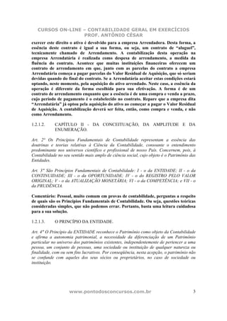 CURSOS ON-LINE – CONTABILIDADE GERAL EM EXERCÍCIOS
PROF. ANTÔNIO CÉSAR
www.pontodosconcursos.com.br 3
exercer este direito o ativo é devolvido para a empresa Arrendadora. Desta forma, a
essência deste contrato é igual a sua forma, ou seja, um contrato de “aluguel”,
tecnicamente chamado de Arrendamento. A contabilização desta operação na
empresa Arrendatária é realizada como despesa de arrendamento, a medida da
fluência do contrato. Acontece que muitas instituições financeiras oferecem um
contrato de arrendamento em que, junto com as parcelas do contrato a empresa
Arrendatária começa a pagar parcelas do Valor Residual de Aquisição, que só seriam
devidas quando do final do contrato. Se a Arrendatária aceitar estas condições estará
optando, neste momento, pela aquisição do ativo arrendado. Neste caso, a essência da
operação é diferente da forma escolhida para sua efetivação. A forma é de um
contrato de arrendamento enquanto que a essência é de uma compra e venda a prazo,
cujo período de pagamento é o estabelecido no contrato. Repare que a empresa dita
“Arrendatária” já optou pela aquisição do ativo ao começar a pagar o Valor Residual
de Aquisição. A contabilização deverá ser feita, então, como compra e venda, e não
como Arrendamento.
1.2.1.2. CAPÍTULO II - DA CONCEITUAÇÃO, DA AMPLITUDE E DA
ENUMERAÇÃO.
Art. 2° Os Princípios Fundamentais de Contabilidade representam a essência das
doutrinas e teorias relativas à Ciência da Contabilidade, consoante o entendimento
predominante nos universos científico e profissional de nosso País. Concernem, pois, à
Contabilidade no seu sentido mais amplo de ciência social, cujo objeto é o Patrimônio das
Entidades.
Art. 3" São Princípios Fundamentais de Contabilidade: I - o da ENTIDADE; II - o da
CONTINUIDADE; III - o da OPORTUNIDADE; IV - o do REGISTRO PELO VALOR
ORIGINAL; V - o da ATUALIZAÇÃO MONETÁRIA; VI - o da COMPETÊNCIA; e VII - o
da PRUDÊNCIA.
Comentário: Pessoal, muito comum em provas de contabilidade, perguntas a respeito
de quais são os Princípios Fundamentais de Contabilidade. Ou seja, questões teóricas
consideradas simples, que não podemos errar. Portanto, basta uma leitura cuidadosa
para a sua solução.
1.2.1.3. O PRINCÍPIO DA ENTIDADE.
Art. 4" O Princípio da ENTIDADE reconhece o Patrimônio como objeto da Contabilidade
e afirma a autonomia patrimonial, a necessidade da diferenciação de um Patrimônio
particular no universo dos patrimônios existentes, independentemente de pertencer a uma
pessoa, um conjunto de pessoas, uma sociedade ou instituição de qualquer natureza ou
finalidade, com ou sem fins lucrativos. Por conseqüência, nesta acepção, o patrimônio não
se confunde com aqueles dos seus sócios ou proprietários, no caso de sociedade ou
instituição.
 
