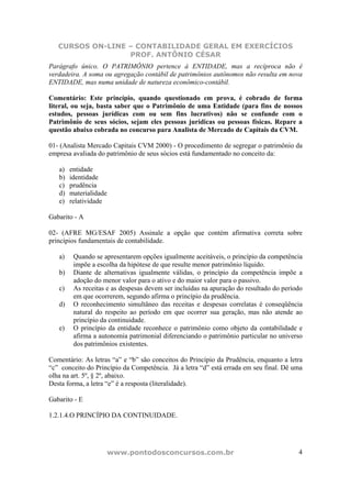 CURSOS ON-LINE – CONTABILIDADE GERAL EM EXERCÍCIOS
PROF. ANTÔNIO CÉSAR
www.pontodosconcursos.com.br 4
Parágrafo único. O PATRIMÔNIO pertence à ENTIDADE, mas a recíproca não é
verdadeira. A soma ou agregação contábil de patrimônios autônomos não resulta em nova
ENTIDADE, mas numa unidade de natureza econômico-contábil.
Comentário: Este princípio, quando questionado em prova, é cobrado de forma
literal, ou seja, basta saber que o Patrimônio de uma Entidade (para fins de nossos
estudos, pessoas jurídicas com ou sem fins lucrativos) não se confunde com o
Patrimônio de seus sócios, sejam eles pessoas jurídicas ou pessoas físicas. Repare a
questão abaixo cobrada no concurso para Analista de Mercado de Capitais da CVM.
01- (Analista Mercado Capitais CVM 2000) - O procedimento de segregar o patrimônio da
empresa avaliada do patrimônio de seus sócios está fundamentado no conceito da:
a) entidade
b) identidade
c) prudência
d) materialidade
e) relatividade
Gabarito - A
02- (AFRE MG/ESAF 2005) Assinale a opção que contém afirmativa correta sobre
princípios fundamentais de contabilidade.
a) Quando se apresentarem opções igualmente aceitáveis, o princípio da competência
impõe a escolha da hipótese de que resulte menor patrimônio líquido.
b) Diante de alternativas igualmente válidas, o princípio da competência impõe a
adoção do menor valor para o ativo e do maior valor para o passivo.
c) As receitas e as despesas devem ser incluídas na apuração do resultado do período
em que ocorrerem, segundo afirma o princípio da prudência.
d) O reconhecimento simultâneo das receitas e despesas correlatas é conseqüência
natural do respeito ao período em que ocorrer sua geração, mas não atende ao
princípio da continuidade.
e) O princípio da entidade reconhece o patrimônio como objeto da contabilidade e
afirma a autonomia patrimonial diferenciando o patrimônio particular no universo
dos patrimônios existentes.
Comentário: As letras “a” e “b” são conceitos do Princípio da Prudência, enquanto a letra
“c” conceito do Princípio da Competência. Já a letra “d” está errada em seu final. Dê uma
olha na art. 5º, § 2º, abaixo.
Desta forma, a letra “e” é a resposta (literalidade).
Gabarito - E
1.2.1.4.O PRINCÍPIO DA CONTINUIDADE.
 