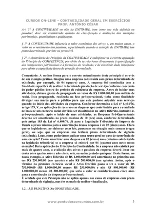 CURSOS ON-LINE – CONTABILIDADE GERAL EM EXERCÍCIOS
PROF. ANTÔNIO CÉSAR
www.pontodosconcursos.com.br 5
Art. 5° A CONTINUIDADE ou não da ENTIDADE, bem como sua vida definida ou
provável, deve ser considerada quando da classificação e avaliação das mutações
patrimoniais, quantitativas e qualitativas.
§ 1° A CONTINUIDADE influencia o valor econômico dos ativos e, em muitos casos, o
valor ou o vencimento dos passivos, especialmente quando a extinção da ENTIDADE tem
prazo determinado, previsto ou previsível.
§ 2° A observância do Princípio da CONTINUIDADE é indispensável à correta aplicação
do Princípio da COMPETÊNCIA, por efeito de se relacionar diretamente à quantificação
dos componentes patrimoniais e à formação do resultado, e de constituir dado importante
para aferir a capacidade futura de geração de resultado.
Comentário: A melhor forma para o correto entendimento deste princípio é através
de um exemplo prático. Imagine uma empresa constituída com prazo determinado de
existência, por exemplo, de 04 (quatro) anos. A empresa foi constituída com a
finalidade específica de realizar determinada prestação de serviço conforme concessão
do poder público dentro do período de existência da empresa. Antes de iniciar suas
atividades, efetuou gastos de propaganda no valor de R$ 1.000.000,00 (um milhão de
reais). Esta propaganda, realizada na fase pré-operacional, tinha como finalidade
divulgar sua marca para o público para que este pudesse adquirir seus serviços
quando do início das atividades da empresa. Conforme determina a Lei n° 6.404/76,
artigo 179, V, as aplicações de recursos em despesas que contribuirão para o resultado
de mais de um exercício social deverão ser classificadas no Ativo Diferido, inclusive as
pré-operacionais. Após o início de suas atividades, as Despesas Pré-Operacionais
deverão ser amortizadas no prazo máximo de 10 (dez) anos, conforme determinado
pelo artigo 183 da Lei n° 6.404/76. Já para a Legislação Tributária do Imposto de
Renda o prazo mínimo para a amortização dessas despesas é de 05 (cinco) anos. Claro
que os legisladores, ao elaborar estas leis, pensaram na situação mais comum (regra
geral), ou seja, que as empresas não tenham prazo determinado de vigência
(existência). Logo, como poderíamos aplicar uma regra geral no caso de ocorrência de
uma exceção? Como amortizar uma despesa em 05 (cinco) anos (mínimo estabelecido
na legislação tributária) se a empresa só existirá por 04 (quatro) anos neste nosso
exemplo? Daí a aplicação do Princípio da Continuidade. Se a empresa não existirá por
mais de quatro anos, a avaliação dos ativos e passivos da empresa deverá levar em
conta estes quatro anos e não cinco, seis, ou outro período qualquer. Desta forma, no
nosso exemplo, o Ativo Diferido de R$ 1.000.000,00 será amortizado no primeiro ano
em R$ 250.000,00 (um quarto) e não R$ 200.000,00 (um quinto). Assim, após o
término do primeiro exercício social o Ativo Diferido passa a ter o valor de R$
750.000,00 (R$ 1.000.000,00 menos R$ 250.000,00) e não R$ 800.000,00 (R$
1.000.000,00 menos R$ 200.000,00) que seria o valor se considerássemos cinco anos
para a amortização da despesa pré-operacional.
É verdade que este Princípio não se aplica apenas nos casos de empresas com prazo
determinado de vigência, mas é o exemplo de melhor visualização.
1.2.1.5.O PRINCÍPIO DA OPORTUNIDADE.
 