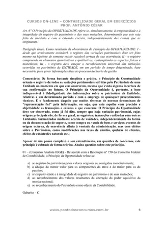 CURSOS ON-LINE – CONTABILIDADE GERAL EM EXERCÍCIOS
PROF. ANTÔNIO CÉSAR
www.pontodosconcursos.com.br 6
Art. 6" O Princípio da OPORTUNIDADE refere-se, simultaneamente, à tempestividade e à
integridade do registro do patrimônio e das suas mutações, determinando que este seja
feito de imediato e com a extensão correta, independentemente das causas que as
originaram.
Parágrafo único. Como resultado da observância do Princípio da OPORTUNIDADE: I -
desde que tecnicamente estimável, o registro das variações patrimoniais deve ser feito
mesmo na hipótese de somente existir razoável certeza de sua ocorrência; II - o registro
compreende os elementos quantitativos e qualitativos, contemplando os aspectos físicos e
monetários; III - o registro deve ensejar o reconhecimento universal das variações
ocorridas no patrimônio da ENTIDADE, em um período de tempo determinado, base
necessária para gerar informações úteis ao processo decisório da gestão.
Comentário: De forma bastante simplista e prática, o Princípio da Oportunidade
orienta o registro de todas as variações patrimoniais sofridas pelo Patrimônio de uma
Entidade no momento em que elas ocorrerem, mesmo que exista alguma incerteza de
sua confirmação no futuro. O Princípio da Oportunidade é, portanto, a base
indispensável à fidedignidade das informações sobre o patrimônio da Entidade,
relativas a um determinado período e com o emprego de quaisquer procedimentos
técnicos. É o fundamento daquilo que muitos sistemas de normas denominam de
"representação fiel" pela informação, ou seja, que esta espelhe com precisão e
objetividade as transações e eventos a que concerne. O Princípio da Oportunidade
deve ser observado, como já foi dito, sempre que haja variação patrimonial, cujas
origens principais são, de forma geral, as seguintes: transações realizadas com outras
Entidades, formalizadas mediante acordo de vontades, independentemente da forma
ou da documentação de suporte, como compra ou venda de bens e serviços; eventos de
origem externa, de ocorrência alheia à vontade da administração, mas com efeitos
sobre o Patrimônio, como modificações nas taxas de câmbio, quebras de clientes,
efeitos de catástrofes naturais etc.;
Apesar de um pouco complexo o seu entendimento, em questões de concursos, este
princípio é cobrado de forma teórica. Abaixo questões sobre este princípio.
01 – (Concurso Analista IBGE) - De acordo com a Resolução nº 750 do Conselho Federal
de Contabilidade, o Princípio da Oportunidade refere-se:
a) ao registro do patrimônio pelos valores originais ou corrigidos monetariamente;
b) à adoção do menor valor para os componentes do ativo e do maior para os do
passivo;
c) à tempestividade e à integridade do registro do patrimônio e de suas mutações;
d) ao reconhecimento dos valores resultantes da alteração do poder aquisitivo da
moeda nacional;
e) ao reconhecimento do Patrimônio como objeto da Contabilidade.
Gabarito – C
 