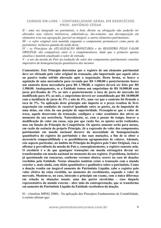 CURSOS ON-LINE – CONTABILIDADE GERAL EM EXERCÍCIOS
PROF. ANTÔNIO CÉSAR
www.pontodosconcursos.com.br 8
II - uma vez integrado no patrimônio, o bem, direito ou obrigação não poderão ter
alterados seus valores intrínsecos, admitindo-se, tão-somente, sua decomposição em
elementos e/ou sua agregação, parcial ou integral, a outros elementos patrimoniais;
III - o valor original será mantido enquanto o componente permanecer como parte do
patrimônio, inclusive quando da saída deste;
IV - os Princípios da ATUALIZAÇÃO MONETÁRIA e do REGISTRO PELO VALOR
ORIGINAL são compatíveis entre si e complementares, dado que o primeiro apenas
atualiza e mantém atualizado o valor de entrada;
V - o uso da moeda do País na tradução do valor dos componentes patrimoniais constitui
imperativo de homogeneização quantitativa dos mesmos.
Comentário: Este Princípio determina que o registro de um elemento patrimonial
deve ser efetuado pelo valor original da transação, não importando que aquele ativo
ou passivo tenha sofrido alteração após a negociação. Desta forma, se houve a
aquisição de uma mercadoria para revenda por R$ 1.500,00 e posteriormente houve
um aumento desta mercadoria para R$ 1.700,00, o registro deverá ser feito por R$
1.500,00. Analogamente, se a Entidade tomou um empréstimo de R$ 10.000,00 com
juros pré-fixados de 3% ao mês e posteriormente a taxa de juros do mercado foi
modificada para 4% ao mês, o empréstimo deverá ser contabilizado por R$ 10.000,00
com a incidência de juros de 3% e não de 4%, uma vez que o contrato foi firmado a
taxa de 3%. Na aplicação deste princípio não importa se o preço resultou de livre
negociação em condições de razoável igualdade entre as partes, ou de imposição de
uma delas, em vista da sua posição de superioridade. Pressupõe-se que o valor de
troca, aquele decorrente da transação, configure o valor econômico dos ativos no
momento da sua ocorrência. Naturalmente, se, com o passar do tempo, houver a
modificação do valor em causa, seja por que razão for, os ajustes serão realizados,
mas em função do Princípio da Competência. Os ajustes somente serão para menos,
em razão da essência do próprio Princípio. Já a expressão do valor dos componentes
patrimoniais em moeda nacional decorre da necessidade de homogeneização
quantitativa do registro do patrimônio e das suas mutações, a fim de se obter a
necessária comparabilidade e se possibilitarem agrupamentos de valores. Ademais,
este aspecto particular, no âmbito do Princípio do Registro pelo Valor Original, visa a
afirmar a prevalência da moeda do País e, conseqüentemente, o registro somente nela.
O corolário é o de que quaisquer transações em moeda estrangeira devem ser
transformadas em moeda nacional no momento do seu registro. O problema, inclusive
já questionado em concursos, conforme veremos abaixo, ocorre no caso de doações
recebidas pela Entidade. Nestas situações também existe a transação com o mundo
exterior e, mais ainda, com efeito quantitativo e qualitativo sobre o patrimônio. Como
a doação resulta em inegável aumento do Patrimônio Líquido, cabe o registro pelo
valor efetivo da coisa recebida, no momento do recebimento, segundo o valor de
mercado. Mantém-se, no caso, intocado o princípio em exame, com a única diferença
em relação às situações usuais: uma das partes envolvidas - caso daquela
representativa do mundo externo - abre mão da contraprestação, que se transforma
em aumento do Patrimônio Líquido da Entidade recebedora da doação.
01 - (Analista MPOG 2000) - Na aplicação dos Princípios Fundamentais de Contabilidade,
é correto afirmar que:
 