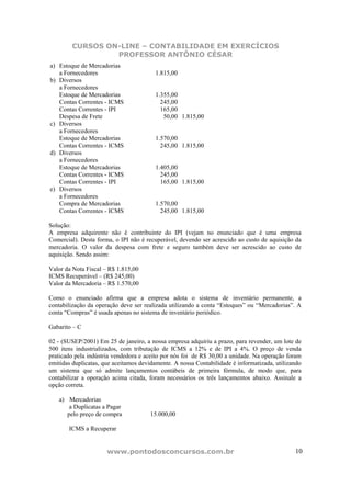 CURSOS ON-LINE – CONTABILIDADE EM EXERCÍCIOS
                 PROFESSOR ANTÔNIO CÉSAR
a) Estoque de Mercadorias
   a Fornecedores                       1.815,00
b) Diversos
   a Fornecedores
   Estoque de Mercadorias               1.355,00
   Contas Correntes - ICMS                245,00
   Contas Correntes - IPI                 165,00
   Despesa de Frete                        50,00 1.815,00
c) Diversos
   a Fornecedores
   Estoque de Mercadorias               1.570,00
   Contas Correntes - ICMS                245,00 1.815,00
d) Diversos
   a Fornecedores
   Estoque de Mercadorias               1.405,00
   Contas Correntes - ICMS                245,00
   Contas Correntes - IPI                 165,00 1.815,00
e) Diversos
   a Fornecedores
   Compra de Mercadorias                1.570,00
   Contas Correntes - ICMS                245,00 1.815,00

Solução:
A empresa adquirente não é contribuinte do IPI (vejam no enunciado que é uma empresa
Comercial). Desta forma, o IPI não é recuperável, devendo ser acrescido ao custo de aquisição da
mercadoria. O valor da despesa com frete e seguro também deve ser acrescido ao custo de
aquisição. Sendo assim:

Valor da Nota Fiscal – R$ 1.815,00
ICMS Recuperável – (R$ 245,00)
Valor da Mercadoria – R$ 1.570,00

Como o enunciado afirma que a empresa adota o sistema de inventário permanente, a
contabilização da operação deve ser realizada utilizando a conta “Estoques” ou “Mercadorias”. A
conta “Compras” é usada apenas no sistema de inventário periódico.

Gabarito – C

02 - (SUSEP/2001) Em 25 de janeiro, a nossa empresa adquiriu a prazo, para revender, um lote de
500 itens industrializados, com tributação de ICMS a 12% e de IPI a 4%. O preço de venda
praticado pela indústria vendedora e aceito por nós foi de R$ 30,00 a unidade. Na operação foram
emitidas duplicatas, que aceitamos devidamente. A nossa Contabilidade é informatizada, utilizando
um sistema que só admite lançamentos contábeis de primeira fórmula, de modo que, para
contabilizar a operação acima citada, foram necessários os três lançamentos abaixo. Assinale a
opção correta.

   a) Mercadorias
       a Duplicatas a Pagar
      pelo preço de compra             15.000,00

       ICMS a Recuperar


                      www.pontodosconcursos.com.br                                            10
 