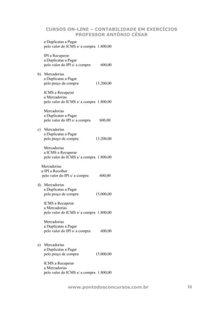 CURSOS ON-LINE – CONTABILIDADE EM EXERCÍCIOS
             PROFESSOR ANTÔNIO CÉSAR
   a Duplicatas a Pagar
   pelo valor do ICMS s/ a compra 1.800,00

   IPI a Recuperar
   a Duplicatas a Pagar
   pelo valor do IPI s/ a compra     600,00

b) Mercadorias
   a Duplicatas a Pagar
   pelo preço de compra            13.200,00

   ICMS a Recuperar
   a Mercadorias
   pelo valor do ICMS s/ a compra 1.800,00

   Mercadorias
   a Duplicatas a Pagar
   pelo valor do IPI s/ a compra     600,00

c) Mercadorias
   a Duplicatas a Pagar
   pelo preço de compra            13.200,00

   Mercadorias
   a ICMS a Recuperar
   pelo valor do ICMS s/ a compra 1.800,00

  Mercadorias
  a IPI a Recolher
  pelo valor do IPI s/ a compra      600,00

d) Mercadorias
   a Duplicatas a Pagar
   pelo preço de compra            15.000,00

   ICMS a Recuperar
   a Mercadorias
   pelo valor do ICMS s/ a compra 1.800,00

   Mercadorias
   a Duplicatas a Pagar
   pelo valor do IPI s/ a compra     600,00


e) Mercadorias
   a Duplicatas a Pagar
   pelo preço de compra            15.000,00

   ICMS a Recuperar
   a Mercadorias
   pelo valor do ICMS s/ a compra 1.800,00


                  www.pontodosconcursos.com.br     11
 