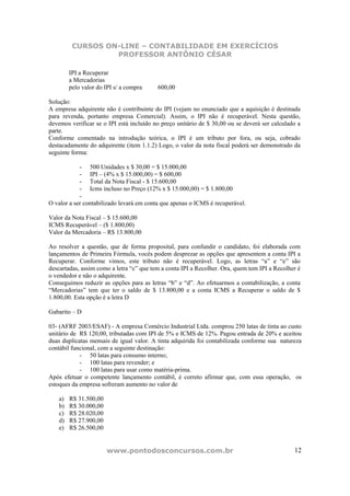 CURSOS ON-LINE – CONTABILIDADE EM EXERCÍCIOS
                   PROFESSOR ANTÔNIO CÉSAR

         IPI a Recuperar
         a Mercadorias
         pelo valor do IPI s/ a compra    600,00

Solução:
A empresa adquirente não é contribuinte do IPI (vejam no enunciado que a aquisição é destinada
para revenda, portanto empresa Comercial). Assim, o IPI não é recuperável. Nesta questão,
devemos verificar se o IPI está incluído no preço unitário de $ 30,00 ou se deverá ser calculado a
parte.
Conforme comentado na introdução teórica, o IPI é um tributo por fora, ou seja, cobrado
destacadamente do adquirente (item 1.1.2) Logo, o valor da nota fiscal poderá ser demonstrado da
seguinte forma:

            - 500 Unidades x $ 30,00 = $ 15.000,00
            - IPI – (4% x $ 15.000,00) = $ 600,00
            - Total da Nota Fiscal - $ 15.600,00
            - Icms incluso no Preço (12% x $ 15.000,00) = $ 1.800,00
            -
O valor a ser contabilizado levará em conta que apenas o ICMS é recuperável.

Valor da Nota Fiscal – $ 15.600,00
ICMS Recuperável – ($ 1.800,00)
Valor da Mercadoria – R$ 13.800,00

Ao resolver a questão, que de forma proposital, para confundir o candidato, foi elaborada com
lançamentos de Primeira Fórmula, vocês podem desprezar as opções que apresentem a conta IPI a
Recuperar. Conforme vimos, este tributo não é recuperável. Logo, as letras “a” e “e” são
descartadas, assim como a letra “c” que tem a conta IPI a Recolher. Ora, quem tem IPI a Recolher é
o vendedor e não o adquirente.
Conseguimos reduzir as opções para as letras “b” e “d”. Ao efetuarmos a contabilização, a conta
“Mercadorias” tem que ter o saldo de $ 13.800,00 e a conta ICMS a Recuperar o saldo de $
1.800,00. Esta opção é a letra D

Gabarito – D

03- (AFRF 2003/ESAF) - A empresa Comércio Industrial Ltda. comprou 250 latas de tinta ao custo
unitário de R$ 120,00, tributadas com IPI de 5% e ICMS de 12%. Pagou entrada de 20% e aceitou
duas duplicatas mensais de igual valor. A tinta adquirida foi contabilizada conforme sua natureza
contábil funcional, com a seguinte destinação:
            - 50 latas para consumo interno;
            - 100 latas para revender; e
            - 100 latas para usar como matéria-prima.
Após efetuar o competente lançamento contábil, é correto afirmar que, com essa operação, os
estoques da empresa sofreram aumento no valor de

    a)   R$ 31.500,00
    b)   R$ 30.000,00
    c)   R$ 28.020,00
    d)   R$ 27.900,00
    e)   R$ 26.500,00


                        www.pontodosconcursos.com.br                                           12
 