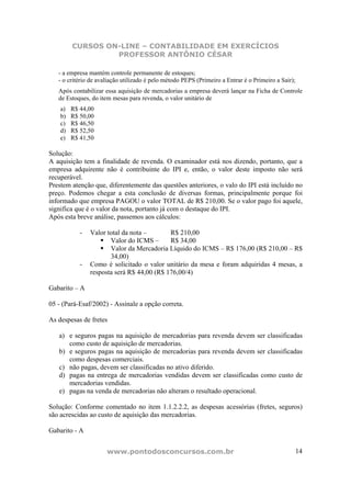 CURSOS ON-LINE – CONTABILIDADE EM EXERCÍCIOS
                  PROFESSOR ANTÔNIO CÉSAR

   - a empresa mantém controle permanente de estoques;
   - o critério de avaliação utilizado é pelo método PEPS (Primeiro a Entrar é o Primeiro a Sair);
   Após contabilizar essa aquisição de mercadorias a empresa deverá lançar na Ficha de Controle
   de Estoques, do item mesas para revenda, o valor unitário de
    a)   R$ 44,00
    b)   R$ 50,00
    c)   R$ 46,50
    d)   R$ 52,50
    e)   R$ 41,50

Solução:
A aquisição tem a finalidade de revenda. O examinador está nos dizendo, portanto, que a
empresa adquirente não é contribuinte do IPI e, então, o valor deste imposto não será
recuperável.
Prestem atenção que, diferentemente das questões anteriores, o valo do IPI está incluído no
preço. Podemos chegar a esta conclusão de diversas formas, principalmente porque foi
informado que empresa PAGOU o valor TOTAL de R$ 210,00. Se o valor pago foi aquele,
significa que é o valor da nota, portanto já com o destaque do IPI.
Após esta breve análise, passemos aos cálculos:

            -   Valor total da nota –       R$ 210,00
                       Valor do ICMS –      R$ 34,00
                       Valor da Mercadoria Líquido do ICMS – R$ 176,00 (R$ 210,00 – R$
                       34,00)
            -   Como é solicitado o valor unitário da mesa e foram adquiridas 4 mesas, a
                resposta será R$ 44,00 (R$ 176,00/4)

Gabarito – A

05 - (Pará-Esaf/2002) - Assinale a opção correta.

As despesas de fretes

   a) e seguros pagas na aquisição de mercadorias para revenda devem ser classificadas
      como custo de aquisição de mercadorias.
   b) e seguros pagas na aquisição de mercadorias para revenda devem ser classificadas
      como despesas comerciais.
   c) não pagas, devem ser classificadas no ativo diferido.
   d) pagas na entrega de mercadorias vendidas devem ser classificadas como custo de
      mercadorias vendidas.
   e) pagas na venda de mercadorias não alteram o resultado operacional.

Solução: Conforme comentado no item 1.1.2.2.2, as despesas acessórias (fretes, seguros)
são acrescidas ao custo de aquisição das mercadorias.

Gabarito - A


                      www.pontodosconcursos.com.br                                               14
 
