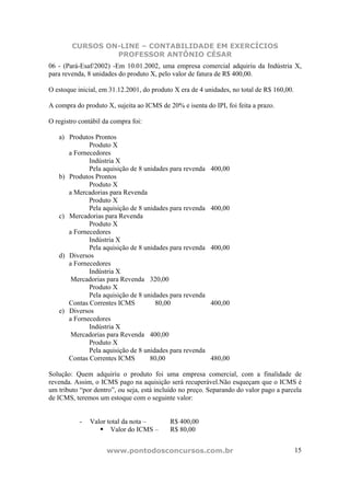 CURSOS ON-LINE – CONTABILIDADE EM EXERCÍCIOS
                 PROFESSOR ANTÔNIO CÉSAR
06 - (Pará-Esaf/2002) -Em 10.01.2002, uma empresa comercial adquiriu da Indústria X,
para revenda, 8 unidades do produto X, pelo valor de fatura de R$ 400,00.

O estoque inicial, em 31.12.2001, do produto X era de 4 unidades, no total de R$ 160,00.

A compra do produto X, sujeita ao ICMS de 20% e isenta do IPI, foi feita a prazo.

O registro contábil da compra foi:

   a) Produtos Prontos
             Produto X
      a Fornecedores
             Indústria X
             Pela aquisição de 8 unidades para revenda    400,00
   b) Produtos Prontos
             Produto X
      a Mercadorias para Revenda
             Produto X
             Pela aquisição de 8 unidades para revenda    400,00
   c) Mercadorias para Revenda
             Produto X
      a Fornecedores
             Indústria X
             Pela aquisição de 8 unidades para revenda    400,00
   d) Diversos
      a Fornecedores
             Indústria X
       Mercadorias para Revenda 320,00
             Produto X
             Pela aquisição de 8 unidades para revenda
      Contas Correntes ICMS          80,00                400,00
   e) Diversos
      a Fornecedores
             Indústria X
       Mercadorias para Revenda 400,00
             Produto X
             Pela aquisição de 8 unidades para revenda
      Contas Correntes ICMS        80,00                  480,00

Solução: Quem adquiriu o produto foi uma empresa comercial, com a finalidade de
revenda. Assim, o ICMS pago na aquisição será recuperável.Não esqueçam que o ICMS é
um tributo “por dentro”, ou seja, está incluído no preço. Separando do valor pago a parcela
de ICMS, teremos um estoque com o seguinte valor:


           -   Valor total da nota –       R$ 400,00
                      Valor do ICMS –      R$ 80,00


                     www.pontodosconcursos.com.br                                          15
 