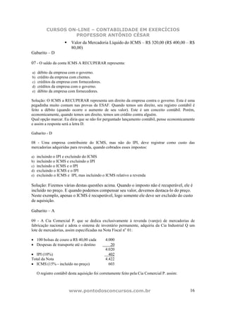 CURSOS ON-LINE – CONTABILIDADE EM EXERCÍCIOS
                    PROFESSOR ANTÔNIO CÉSAR
                          Valor da Mercadoria Líquido do ICMS – R$ 320,00 (R$ 400,00 – R$
                          80,00)
Gabarito – D

07 - O saldo da conta ICMS A RECUPERAR representa:

a)   débito da empresa com o governo.
b)   crédito da empresa com clientes.
c)   créditos da empresa com fornecedores.
d)   créditos da empresa com o governo.
e)   débito da empresa com fornecedores.

Solução: O ICMS a RECUPERAR representa um direito da empresa contra o governo. Esta é uma
pegadinha muito comum nas provas da ESAF. Quando temos um direito, seu registro contábil é
feito a débito (quando ocorre o aumento de seu valor). Este é um conceito contábil. Porém,
economicamente, quando temos um direito, temos um crédito contra alguém.
Qual opção marcar. Eu diria que se não for perguntado lançamento contábil, pense economicamente
e assim a resposta será a letra D.

Gabarito - D

08 - Uma empresa contribuinte do ICMS, mas não do IPI, deve registrar como custo das
mercadorias adquiridas para revenda, quando cobrados esses impostos:

a)   incluindo o IPI e excluindo do ICMS
b)   incluindo o ICMS e excluindo o IPI
c)   incluindo o ICMS e o IPI
d)   excluindo o ICMS e o IPI
e)   excluindo o ICMS e IPI, mas incluindo o ICMS relativo a revenda

Solução: Fizemos várias destas questões acima. Quando o imposto não é recuperável, ele é
incluído no preço. E quando podemos compensar seu valor, devemos destaca-lo do preço.
Neste exemplo, apenas o ICMS é recuperável, logo somente ele deve ser excluído do custo
de aquisição.

Gabarito – A

09 - A Cia Comercial P. que se dedica exclusivamente à revenda (varejo) de mercadorias de
fabricação nacional e adota o sistema de inventário permanente, adquiriu da Cia Industrial Q um
lote de mercadorias, assim especificadas na Nota Fiscal no 01:

• 100 bolsas de couro a R$ 40,00 cada          4.000
• Despesas de transporte até o destino            20
                                               4.020
• IPI (10%)                                      402
Total da Nota                                  4.422
• ICMS (15% - incluído no preço)                 603

     O registro contábil desta aquisição foi corretamente feito pela Cia Comercial P. assim:



                        www.pontodosconcursos.com.br                                           16
 