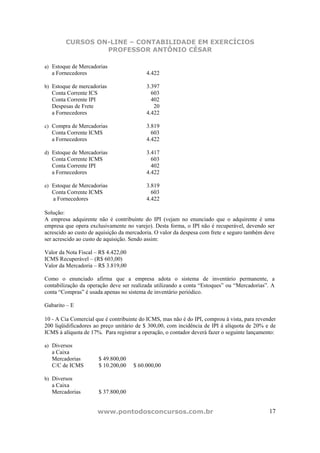 CURSOS ON-LINE – CONTABILIDADE EM EXERCÍCIOS
                 PROFESSOR ANTÔNIO CÉSAR

a) Estoque de Mercadorias
   a Fornecedores                          4.422

b) Estoque de mercadorias                  3.397
   Conta Corrente ICS                        603
   Conta Corrente IPI                        402
   Despesas de Frete                          20
   a Fornecedores                          4.422

c) Compra de Mercadorias                   3.819
   Conta Corrente ICMS                       603
   a Fornecedores                          4.422

d) Estoque de Mercadorias                  3.417
   Conta Corrente ICMS                       603
   Conta Corrente IPI                        402
   a Fornecedores                          4.422

e) Estoque de Mercadorias                  3.819
   Conta Corrente ICMS                       603
   a Fornecedores                          4.422

Solução:
A empresa adquirente não é contribuinte do IPI (vejam no enunciado que o adquirente é uma
empresa que opera exclusivamente no varejo). Desta forma, o IPI não é recuperável, devendo ser
acrescido ao custo de aquisição da mercadoria. O valor da despesa com frete e seguro também deve
ser acrescido ao custo de aquisição. Sendo assim:

Valor da Nota Fiscal – R$ 4.422,00
ICMS Recuperável – (R$ 603,00)
Valor da Mercadoria – R$ 3.819,00

Como o enunciado afirma que a empresa adota o sistema de inventário permanente, a
contabilização da operação deve ser realizada utilizando a conta “Estoques” ou “Mercadorias”. A
conta “Compras” é usada apenas no sistema de inventário periódico.

Gabarito – E

10 - A Cia Comercial que é contribuinte do ICMS, mas não é do IPI, comprou à vista, para revender
200 liqüidificadores ao preço unitário de $ 300,00, com incidência de IPI à alíquota de 20% e de
ICMS à alíquota de 17%. Para registrar a operação, o contador deverá fazer o seguinte lançamento:

a) Diversos
   a Caixa
   Mercadorias          $ 49.800,00
   C/C de ICMS          $ 10.200,00   $ 60.000,00

b) Diversos
   a Caixa
   Mercadorias          $ 37.800,00


                      www.pontodosconcursos.com.br                                            17
 