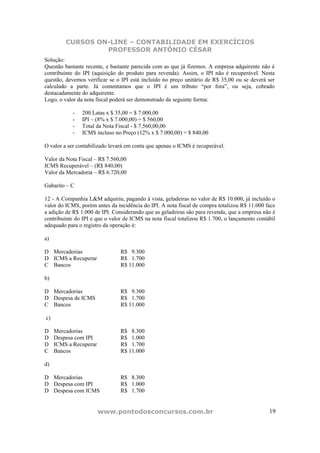 CURSOS ON-LINE – CONTABILIDADE EM EXERCÍCIOS
                  PROFESSOR ANTÔNIO CÉSAR
Solução:
Questão bastante recente, e bastante parecida com as que já fizemos. A empresa adquirente não é
contribuinte do IPI (aquisição do produto para revenda). Assim, o IPI não é recuperável. Nesta
questão, devemos verificar se o IPI está incluído no preço unitário de R$ 35,00 ou se deverá ser
calculado a parte. Já comentamos que o IPI é um tributo “por fora”, ou seja, cobrado
destacadamente do adquirente.
Logo, o valor da nota fiscal poderá ser demonstrado da seguinte forma:

            -   200 Latas x $ 35,00 = $ 7.000,00
            -   IPI – (8% x $ 7.000,00) = $ 560,00
            -   Total da Nota Fiscal - $ 7.560,00,00
            -   ICMS incluso no Preço (12% x $ 7.000,00) = $ 840,00

O valor a ser contabilizado levará em conta que apenas o ICMS é recuperável.

Valor da Nota Fiscal – R$ 7.560,00
ICMS Recuperável – (R$ 840,00)
Valor da Mercadoria – R$ 6.720,00

Gabarito – C

12 - A Companhia L&M adquiriu, pagando à vista, geladeiras no valor de R$ 10.000, já incluído o
valor do ICMS, porém antes da incidência do IPI. A nota fiscal de compra totalizou R$ 11.000 face
a adição de R$ 1.000 de IPI. Considerando que as geladeiras são para revenda, que a empresa não é
contribuinte do IPI e que o valor de ICMS na nota fiscal totalizou R$ 1.700, o lançamento contábil
adequado para o registro da operação é:

a)

D Mercadorias                   R$ 9.300
D ICMS a Recuperar              R$ 1.700
C Bancos                        R$ 11.000

b)

D Mercadorias                   R$ 9.300
D Despesa de ICMS               R$ 1.700
C Bancos                        R$ 11.000

c)

D    Mercadorias                R$ 8.300
D    Despesa com IPI            R$ 1.000
D    ICMS a Recuperar           R$ 1.700
C    Bancos                     R$ 11.000

d)

D Mercadorias                   R$ 8.300
D Despesa com IPI               R$ 1.000
D Despesa com ICMS              R$ 1.700


                        www.pontodosconcursos.com.br                                           19
 