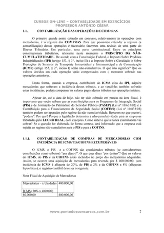 CURSOS ON-LINE – CONTABILIDADE EM EXERCÍCIOS
                  PROFESSOR ANTÔNIO CÉSAR
1.1.       CONTABILIZAÇÃO DAS OPERAÇÕES DE COMPRAS

        O primeiro grande ponto cobrado em concurso, relativamente às operações com
mercadorias, é o registro das COMPRAS. Para que possamos entender o registro (a
contabilização) destas operações é necessário fazermos uma revisão de uma parte do
Direito Tributário. Em particular, uma parte constitucional. Entre os princípios
constitucionais tributários, relevante neste momento o PRINCÍPIO DA NÃO-
CUMULATIVIDADE.. De acordo com a Constituição Federal, o Imposto Sobre Produtos
Industrializados (IPI) (artigo 153, § 3°, inciso II) e o Imposto Sobre a Circulação e Sobre
Prestações de Serviços de Transporte Interestadual e Intermunicipal e de Comunicação
(ICMS) (artigo 155, § 2°, inciso I) serão não-cumulativos. O que isto significa? Que os
valores devidos em cada operação serão compensados com o montante cobrado nas
operações anteriores.

        Desta forma, quando a empresa, contribuinte do ICMS e/ou do IPI, adquire
mercadorias que sofreram a incidência destes tributos, e ao vendê-las também sofrerão
estas incidências, poderá compensar os valores pagos destes tributos nas operações iniciais.

        Apesar de, até a data de hoje, não ter sido cobrado em provas na área fiscal, é
importante que vocês saibam que as contribuições para os Programas de Integração Social
(PIS) e de Formação do Patrimônio do Servidor Público (PASEP) (Lei nº 10.637/02) e a
Contribuição para o Financiamento da Seguridade Social (COFINS) (Lei nº 10.833/03)
também podem ser apurados pelo regime da não-cumulatividade. Reparem no que escrevi,
“podem”. Por que? Porque a legislação determina a não-cumulatividade para as empresas
tributadas pelo LUCRO REAL, com exceções. Como saber o que a banca examinadora vai
cobrar? Se a questão for elaborada de forma correta, será informado que a empresa está
sujeita ao regime não-cumulativo para o PIS e para a COFINS.


1.1.1.     CONTABILIZAÇÃO DE COMPRAS DE MERCADORIAS                                  COM
           INCIDÊNCIA DE ICMS/PIS/COFINS RECUPERÁVEIS

        O ICMS, o PIS e a COFINS são considerados tributos (se considerarmos
contribuições como tributos) “por dentro”. O que quer dizer “por dentro”? Que os valores
do ICMS, do PIS e da COFINS estão incluídos no preço das mercadorias adquiridas.
Assim, se ocorrer uma aquisição de mercadorias para revenda por $ 400.000,00, com
incidência de ICMS à alíquota de 20%, de PIS a 2% e da COFINS a 8% (alíquotas
hipotéticas), o registro contábil deve ser o seguinte:

Nota Fiscal de Aquisição de Mercadorias

Mercadorias – x Unidades 400.000,00

ICMS (20% x 400.000)
80.000,00                  400.000,00




                     www.pontodosconcursos.com.br                                         2
 