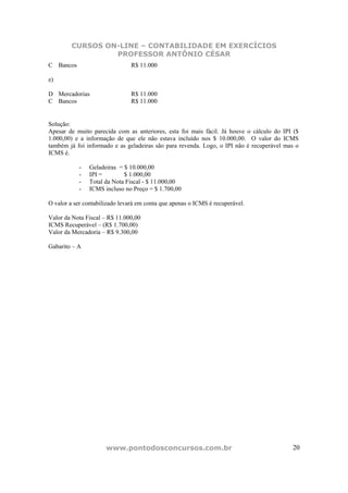 CURSOS ON-LINE – CONTABILIDADE EM EXERCÍCIOS
                 PROFESSOR ANTÔNIO CÉSAR
C Bancos                        R$ 11.000

e)

D Mercadorias                   R$ 11.000
C Bancos                        R$ 11.000


Solução:
Apesar de muito parecida com as anteriores, esta foi mais fácil. Já houve o cálculo do IPI ($
1.000,00) e a informação de que ele não estava incluído nos $ 10.000,00. O valor do ICMS
também já foi informado e as geladeiras são para revenda. Logo, o IPI não é recuperável mas o
ICMS é.

           -   Geladeiras = $ 10.000,00
           -   IPI =        $ 1.000,00
           -   Total da Nota Fiscal - $ 11.000,00
           -   ICMS incluso no Preço = $ 1.700,00

O valor a ser contabilizado levará em conta que apenas o ICMS é recuperável.

Valor da Nota Fiscal – R$ 11.000,00
ICMS Recuperável – (R$ 1.700,00)
Valor da Mercadoria – R$ 9.300,00

Gabarito – A




                      www.pontodosconcursos.com.br                                        20
 