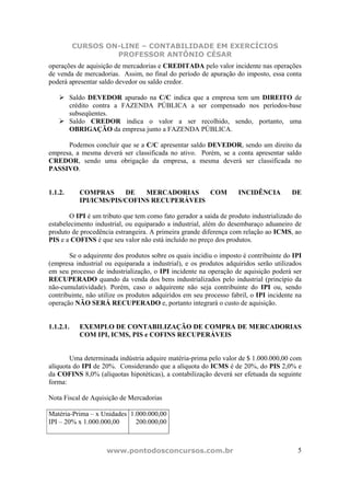 CURSOS ON-LINE – CONTABILIDADE EM EXERCÍCIOS
                    PROFESSOR ANTÔNIO CÉSAR
operações de aquisição de mercadorias e CREDITADA pelo valor incidente nas operações
de venda de mercadorias. Assim, no final do período de apuração do imposto, essa conta
poderá apresentar saldo devedor ou saldo credor.

         Saldo DEVEDOR apurado na C/C indica que a empresa tem um DIREITO de
         crédito contra a FAZENDA PÚBLICA a ser compensado nos períodos-base
         subseqüentes.
         Saldo CREDOR indica o valor a ser recolhido, sendo, portanto, uma
         OBRIGAÇÃO da empresa junto a FAZENDA PÚBLICA.

      Podemos concluir que se a C/C apresentar saldo DEVEDOR, sendo um direito da
empresa, a mesma deverá ser classificada no ativo. Porém, se a conta apresentar saldo
CREDOR, sendo uma obrigação da empresa, a mesma deverá ser classificada no
PASSIVO.


1.1.2.      COMPRAS      DE   MERCADORIAS    COM                    INCIDÊNCIA         DE
            IPI/ICMS/PIS/COFINS RECUPERÁVEIS

        O IPI é um tributo que tem como fato gerador a saída de produto industrializado do
estabelecimento industrial, ou equiparado a industrial, além do desembaraço aduaneiro de
produto de procedência estrangeira. A primeira grande diferença com relação ao ICMS, ao
PIS e a COFINS é que seu valor não está incluído no preço dos produtos.

       Se o adquirente dos produtos sobre os quais incidiu o imposto é contribuinte do IPI
(empresa industrial ou equiparada a industrial), e os produtos adquiridos serão utilizados
em seu processo de industrialização, o IPI incidente na operação de aquisição poderá ser
RECUPERADO quando da venda dos bens industrializados pelo industrial (princípio da
não-cumulatividade). Porém, caso o adquirente não seja contribuinte do IPI ou, sendo
contribuinte, não utilize os produtos adquiridos em seu processo fabril, o IPI incidente na
operação NÃO SERÁ RECUPERADO e, portanto integrará o custo de aquisição.


1.1.2.1.    EXEMPLO DE CONTABILIZAÇÃO DE COMPRA DE MERCADORIAS
            COM IPI, ICMS, PIS e COFINS RECUPERÁVEIS


        Uma determinada indústria adquire matéria-prima pelo valor de $ 1.000.000,00 com
alíquota do IPI de 20%. Considerando que a alíquota do ICMS é de 20%, do PIS 2,0% e
da COFINS 8,0% (alíquotas hipotéticas), a contabilização deverá ser efetuada da seguinte
forma:

Nota Fiscal de Aquisição de Mercadorias

Matéria-Prima – x Unidades 1.000.000,00
IPI – 20% x 1.000.000,00     200.000,00



                    www.pontodosconcursos.com.br                                         5
 