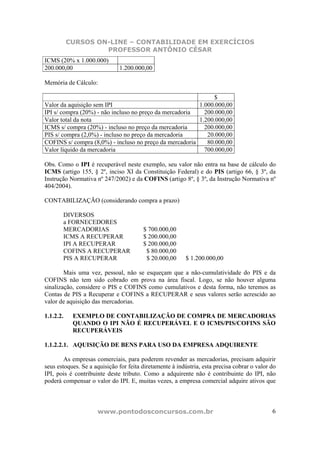 CURSOS ON-LINE – CONTABILIDADE EM EXERCÍCIOS
                    PROFESSOR ANTÔNIO CÉSAR
ICMS (20% x 1.000.000)
200.000,00                    1.200.000,00

Memória de Cálculo:

                                                              $
Valor da aquisição sem IPI                               1.000.000,00
IPI s/ compra (20%) - não incluso no preço da mercadoria   200.000,00
Valor total da nota                                      1.200.000,00
ICMS s/ compra (20%) - incluso no preço da mercadoria      200.000,00
PIS s/ compra (2,0%) - incluso no preço da mercadoria       20.000,00
COFINS s/ compra (8,0%) - incluso no preço da mercadoria    80.000,00
Valor líquido da mercadoria                                700.000,00

Obs. Como o IPI é recuperável neste exemplo, seu valor não entra na base de cálculo do
ICMS (artigo 155, § 2º, inciso XI da Constituição Federal) e do PIS (artigo 66, § 3º, da
Instrução Normativa nº 247/2002) e da COFINS (artigo 8º, § 3º, da Instrução Normativa nº
404/2004).

CONTABILIZAÇÃO (considerando compra a prazo)

       DIVERSOS
       a FORNECEDORES
       MERCADORIAS                      $ 700.000,00
       ICMS A RECUPERAR                 $ 200.000,00
       IPI A RECUPERAR                  $ 200.000,00
       COFINS A RECUPERAR                $ 80.000,00
       PIS A RECUPERAR                   $ 20.000,00      $ 1.200.000,00

        Mais uma vez, pessoal, não se esqueçam que a não-cumulatividade do PIS e da
COFINS não tem sido cobrado em prova na área fiscal. Logo, se não houver alguma
sinalização, considere o PIS e COFINS como cumulativos e desta forma, não teremos as
Contas de PIS a Recuperar e COFINS a RECUPERAR e seus valores serão acrescido ao
valor de aquisição das mercadorias.

1.1.2.2.    EXEMPLO DE CONTABILIZAÇÃO DE COMPRA DE MERCADORIAS
            QUANDO O IPI NÃO É RECUPERÁVEL E O ICMS/PIS/COFINS SÃO
            RECUPERÁVEIS

1.1.2.2.1. AQUISIÇÃO DE BENS PARA USO DA EMPRESA ADQUIRENTE

        As empresas comerciais, para poderem revender as mercadorias, precisam adquirir
seus estoques. Se a aquisição for feita diretamente à indústria, esta precisa cobrar o valor do
IPI, pois é contribuinte deste tributo. Como a adquirente não é contribuinte do IPI, não
poderá compensar o valor do IPI. E, muitas vezes, a empresa comercial adquire ativos que



                     www.pontodosconcursos.com.br                                            6
 