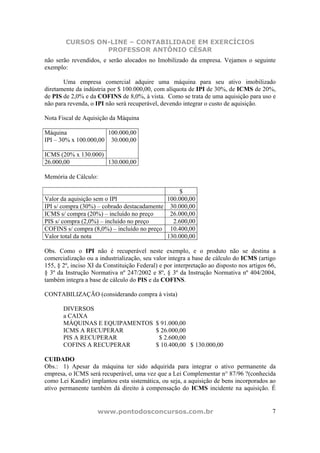 CURSOS ON-LINE – CONTABILIDADE EM EXERCÍCIOS
                 PROFESSOR ANTÔNIO CÉSAR
não serão revendidos, e serão alocados no Imobilizado da empresa. Vejamos o seguinte
exemplo:

       Uma empresa comercial adquire uma máquina para seu ativo imobilizado
diretamente da indústria por $ 100.000,00, com alíquota de IPI de 30%, de ICMS de 20%,
de PIS de 2,0% e da COFINS de 8,0%, à vista. Como se trata de uma aquisição para uso e
não para revenda, o IPI não será recuperável, devendo integrar o custo de aquisição.

Nota Fiscal de Aquisição da Máquina

Máquina                100.000,00
IPI – 30% x 100.000,00 30.000,00

ICMS (20% x 130.000)
26.000,00            130.000,00

Memória de Cálculo:

                                                  $
Valor da aquisição sem o IPI                 100.000,00
IPI s/ compra (30%) – cobrado destacadamente 30.000,00
ICMS s/ compra (20%) – incluído no preço      26.000,00
PIS s/ compra (2,0%) – incluído no preço       2.600,00
COFINS s/ compra (8,0%) – incluído no preço 10.400,00
Valor total da nota                          130.000,00

Obs. Como o IPI não é recuperável neste exemplo, e o produto não se destina a
comercialização ou a industrialização, seu valor integra a base de cálculo do ICMS (artigo
155, § 2º, inciso XI da Constituição Federal) e por interpretação ao disposto nos artigos 66,
§ 3º da Instrução Normativa nº 247/2002 e 8º, § 3º da Instrução Normativa nº 404/2004,
também integra a base de cálculo do PIS e da COFINS.

CONTABILIZAÇÃO (considerando compra à vista)

       DIVERSOS
       a CAIXA
       MÁQUINAS E EQUIPAMENTOS              $ 91.000,00
       ICMS A RECUPERAR                     $ 26.000,00
       PIS A RECUPERAR                       $ 2.600,00
       COFINS A RECUPERAR                   $ 10.400,00 $ 130.000,00

CUIDADO
Obs.: 1) Apesar da máquina ter sido adquirida para integrar o ativo permanente da
empresa, o ICMS será recuperável, uma vez que a Lei Complementar n° 87/96 ?(conhecida
como Lei Kandir) implantou esta sistemática, ou seja, a aquisição de bens incorporados ao
ativo permanente também dá direito à compensação do ICMS incidente na aquisição. É


                     www.pontodosconcursos.com.br                                          7
 
