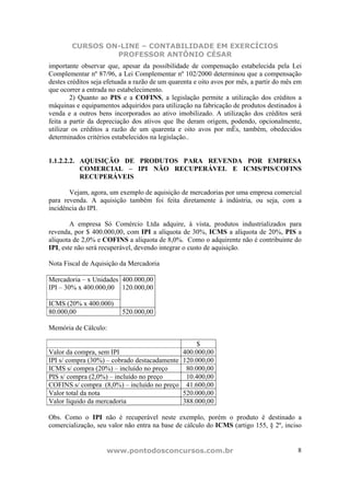 CURSOS ON-LINE – CONTABILIDADE EM EXERCÍCIOS
                 PROFESSOR ANTÔNIO CÉSAR
importante observar que, apesar da possibilidade de compensação estabelecida pela Lei
Complementar nº 87/96, a Lei Complementar nº 102/2000 determinou que a compensação
destes créditos seja efetuada a razão de um quarenta e oito avos por mês, a partir do mês em
que ocorrer a entrada no estabelecimento.
        2) Quanto ao PIS e a COFINS, a legislação permite a utilização dos créditos a
máquinas e equipamentos adquiridos para utilização na fabricação de produtos destinados à
venda e a outros bens incorporados ao ativo imobilizado. A utilização dos créditos será
feita a partir da depreciação dos ativos que lhe deram origem, podendo, opcionalmente,
utilizar os créditos a razão de um quarenta e oito avos por mÊs, também, obedecidos
determinados critérios estabelecidos na legislação..


1.1.2.2.2. AQUISIÇÃO DE PRODUTOS PARA REVENDA POR EMPRESA
           COMERCIAL – IPI NÃO RECUPERÁVEL E ICMS/PIS/COFINS
           RECUPERÁVEIS

       Vejam, agora, um exemplo de aquisição de mercadorias por uma empresa comercial
para revenda. A aquisição também foi feita diretamente à indústria, ou seja, com a
incidência do IPI.

        A empresa Só Comércio Ltda adquire, à vista, produtos industrializados para
revenda, por $ 400.000,00, com IPI a alíquota de 30%, ICMS a alíquota de 20%, PIS a
alíquota de 2,0% e COFINS a alíquota de 8,0%. Como o adquirente não é contribuinte do
IPI, este não será recuperável, devendo integrar o custo de aquisição.

Nota Fiscal de Aquisição da Mercadoria

Mercadoria – x Unidades 400.000,00
IPI – 30% x 400.000,00 120.000,00

ICMS (20% x 400.000)
80.000,00                 520.000,00

Memória de Cálculo:

                                                  $
Valor da compra, sem IPI                     400.000,00
IPI s/ compra (30%) – cobrado destacadamente 120.000,00
ICMS s/ compra (20%) – incluído no preço      80.000,00
PIS s/ compra (2,0%) – incluído no preço      10.400,00
COFINS s/ compra (8,0%) – incluído no preço 41.600,00
Valor total da nota                          520.000,00
Valor líquido da mercadoria                  388.000,00

Obs. Como o IPI não é recuperável neste exemplo, porém o produto é destinado a
comercialização, seu valor não entra na base de cálculo do ICMS (artigo 155, § 2º, inciso


                     www.pontodosconcursos.com.br                                         8
 
