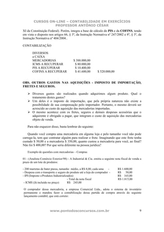 CURSOS ON-LINE – CONTABILIDADE EM EXERCÍCIOS
                  PROFESSOR ANTÔNIO CÉSAR
XI da Constituição Federal). Porém, integra a base de cálculo do PIS e da COFINS, tendo
em vista o disposto nos artigos 66, § 3º, da Instrução Normativa nº 247/2002 e 8º, § 3º, da
Instrução Normativa nº 404/2004..

CONTABILIZAÇÃO

        DIVERSOS
        a CAIXA
        MERCADORIAS                       $ 388.000,00
        ICMS A RECUPERAR                   $ 80.000,00
        PIS A RECUPERAR                    $ 10.400,00
        COFINS A RECUPERAR                 $ 41.600,00        $ 520.000,00


OBS. OUTROS GASTOS NAS AQUISIÇÕES - IMPOSTO DE IMPORTAÇÃO,
FRETES E SEGUROS.

        Diversos gastos são realizados quando adquirimos algum produto. Qual o
        tratamento destes gastos?
        Um deles é o imposto de importação, que pela própria natureza não existe a
        possibilidade de sua compensação pelo importador. Portanto, o mesmo deverá ser
        acrescido ao custo de aquisição das mercadorias importadas.
        O mesmo acontece com os fretes, seguros e demais despesas acessórias que o
        adquirente é obrigado a pagar, que integram o custo de aquisição das mercadorias
        objeto de venda.

    Para não esquecer disso, basta lembrar do seguinte:

    Quando você compra uma mercadoria em alguma loja e pelo tamanho você não pode
carrega-la, tem que contratar alguém para realizar o frete. Imaginando que este frete tenha
custado $ 50,00 e a mercadoria $ 350,00, quanto custou a mercadoria para você, ao final?
Não foi $ 400,00? Por que seria diferente na pessoa jurídica?

    Exemplo de questões com mercadorias – Compras

01 - (Analista Comércio Exterior/98) - A Industrial & Cia. emitiu a seguinte nota fiscal de venda a
prazo de um lote de produtos:

- 200 marretas de bater pneus, tamanho médio, a R$ 8,00, cada uma     -        R$ 1.600,00
- Despesa com o transporte e seguro do produto até a loja do comprador -       R$    50,00
- IPI (Imposto s/Produtos Industrializados)                                    R$ 165,00
                                      - Total da nota fiscal                   R$ 1.815,00
 - ICMS (Já incluído no preço)        R$ 245,00

O comprador dessa mercadoria, a empresa Comercial Ltda., adota o sistema de inventário
permanente e mandou fazer a contabilização dessa partida de compra através do seguinte
lançamento contábil, que está correto:




                      www.pontodosconcursos.com.br                                               9
 