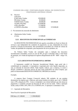 CURSOS ON-LINE- CONTABILIDADE GERAL EM EXERCÍCIOS
                 PROFESSOR ANTÔNIO CÉSAR
b)   Diversos
     a Diversos
     ICMS Sobre Vendas                     $20.000,00
     PIS Sobre Vendas                        $2.000,00
     COFINS Sobre Vendas                     $8.000,00          $30.000,00
     a ICMS a Recolher                     $ 20.000,00
     a PIS a Recolher                       $ 2.000,00
     a COFINS a Recolher                    $ 8.000,00          $ 30.000,00

2 – No momento da concessão do abatimento

a)   Abatimentos Sobre Vendas
     a Caixa                                $ 5.000,00

       3.2.5. DESCONTOS INCONDICIONAIS ou COMERCIAIS

      Os DESCONTOS INCONDICIONAIS são aqueles concedidos na fiscal ou fatura de
serviços e que independem das condições de pagamento, ou seja, independem de evento
posterior à emissão do documento. São normalmente concedidos em virtude do volume de
vendas, da qualidade do comprador, para lançamento de novos produtos, etc.

      Os Tributos Sobre Vendas são calculados após a dedução dos descontos
incondicionais concedidos, exceto no caso do IPI, em que é calculado sobre o valor bruto
da operação, em virtude da legislação de regência (Regulamento do IPI – RIPI – artigo 118,
§ 3º)

           3.2.5.1.DESCONTO INCONDICIONAL OBTIDO

      O lançamento contábil do Desconto Incondicional Obtido, regra geral não é
contabilizado no comprador. A mercadoria é registrada pelo valor líquido negociado, ou
seja, já reduzido do desconto obtido. Nada impede, todavia, que a empresa, se assim o
desejar, contabilize o desconto através de uma conta retificadora da conta Compras, que
pode ser denominada DESCONTO COMERCIAL OBTIDO (ou similar).

Exemplo.

      A empresa Quer Comprar Comercial adquire 500 unidades de um produto
diretamente da empresa que o fabricou, pelo preço unitário de tabela, que é de $ 1.000,00
mais o IPI a alíquota de 30%. Como o comprador é um cliente habitual, que não atrasa no
pagamento, o vendedor concede um desconto de 20% no ato da venda. Sobre a operação
incide, ainda, ICMS a 20%, PIS a 2% e COFINS a 8%. A operação é contratada à vista.

1.1 – Aquisição da Mercadoria

Nota Fiscal de Aquisição da Mercadoria

500 Itens x $ 1.000,00           $ 500.000,00


                    www.pontodosconcursos.com.br                                       11
 