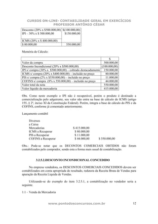CURSOS ON-LINE- CONTABILIDADE GERAL EM EXERCÍCIOS
                PROFESSOR ANTÔNIO CÉSAR
Desconto (20% x $500.000,00) $(100.000,00)
IPI – 30% x $ 500.000,00      $150.000,00

ICMS (20% x $ 400.000,00)
$ 80.000,00                        550.000,00

Memória de Cálculo:

                                                                $
Valor da compra                                             500.000,00
Desconto Incondicional (20% x $500.000,00)                (100.000,00)
IPI s/ compra (30% x $500.000,00) – cobrado destacadamente 150.000,00
ICMS s/ compra (20% x $400.000,00) – incluído no preço       80.000,00
PIS s/ compra (2% x $550.000,00) – incluído no preço         11.000,00
COFINS s/ compra (8% x 550.000,00) – incluído no preço       44.000,00
Valor total da nota                                         550.000,00
Valor líquido da mercadoria                                 415.000,00

Obs. Como neste exemplo o IPI não é recuperável, porém o produto é destinado a
comercialização pelo adquirente, seu valor não entra na base de cálculo do ICMS (artigo
155, § 2º, inciso XI da Constituição Federal). Porém, integra a base de cálculo do PIS e da
COFINS, conforme já comentado anteriormente.

Lançamento contábil

     Diversos
     a Caixa
     Mercadorias                        $ 415.000,00
     ICMS a Recuperar                    $ 80.000,00
     PIS a Recuperar                     $ 11.000,00
     COFINS a Recuperar                  $ 44.000,00         $ 550.000,00

Obs.: Pode-se notar que os DECONTOS COMERCIAIS OBTIDOS não foram
contabilizados pelo comprador, sendo esta a forma mais usual de contabilização.


           3.2.5.2.DESCONTO INCONDICIONAL CONCEDIDO

     Na empresa vendedora, os DESCONTOS COMERCIAIS CONCEDIDOS devem ser
contabilizados em conta apropriada de resultado, redutora da Receita Bruta de Vendas para
apuração da Receita Líquida de Vendas.

     Utilizando-se do exemplo do item 3.2.5.1, a contabilização no vendedor seria a
seguinte.

1.1 – Venda da Mercadoria


                      www.pontodosconcursos.com.br                                      12
 