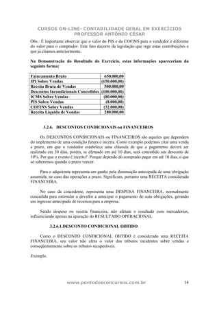 CURSOS ON-LINE- CONTABILIDADE GERAL EM EXERCÍCIOS
                PROFESSOR ANTÔNIO CÉSAR
Obs.: É importante observar que o valor do PIS e da COFINS para o vendedor é diferente
do valor para o comprador. Este fato decorre da legislação que rege estas contribuições e
que já citamos anteriormente.

Na Demonstração do Resultado do Exercício, estas informações apareceriam da
seguinte forma:

Faturamento Bruto                     650.000,00
IPI Sobre Vendas                    (150.000,00)
Receita Bruta de Vendas               500.000,00
Descontos Incondicionais Concedidos (100.000,00)
ICMS Sobre Vendas                    (80.000,00)
PIS Sobre Vendas                       (8.000,00)
COFINS Sobre Vendas                  (32.000,00)
Receita Líquida de Vendas             280.000,00


       3.2.6. DESCONTOS CONDICIONAIS ou FINANCEIROS

      Os DESCONTOS CONDICIONAIS ou FINANCEIROS são aqueles que dependem
do implemento de uma condição futura e incerta. Como exemplo podemos citar uma venda
a prazo, em que o vendedor estabelece uma cláusula de que o pagamento deverá ser
realizado em 30 dias, porém, se efetuado em até 10 dias, será concedido um desconto de
10%. Por que o evento é incerto? Porque depende do comprado pagar em até 10 dias, o que
só saberemos quando o prazo vencer.

     Para o adquirente representa um ganho pela diminuição antecipada de uma obrigação
assumida, no caso das operações a prazo. Significam, portanto uma RECEITA considerada
FINANCEIRA.

     No caso da concedente, representa uma DESPESA FINANCEIRA, normalmente
concedida para estimular o devedor a antecipar o pagamento de suas obrigações, gerando
um ingresso antecipado de recursos para a empresa.

      Sendo despesa ou receita financeira, não afetam o resultado com mercadorias,
influenciando apenas na apuração do RESULTADO OPERACIONAL.

           3.2.6.1.DESCONTO CONDICIONAL OBTIDO

     Como o DESCONTO CONDICIONAL OBTIDO é considerado uma RECEITA
FINANCEIRA, seu valor não afeta o valor dos tributos incidentes sobre vendas e
conseqüentemente sobre os tributos recuperáveis.

Exemplo.




                    www.pontodosconcursos.com.br                                      14
 