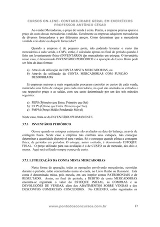 CURSOS ON-LINE- CONTABILIDADE GERAL EM EXERCÍCIOS
                PROFESSOR ANTÔNIO CÉSAR
       Ao vender Mercadorias, o preço de venda é certo. Porém, a empresa precisa apurar o
preço de custo dessas mercadorias vendidas. Geralmente as empresas adquirem mercadorias
de diversos fornecedores e por diferentes preços. Como determinar que a mercadoria
vendida veio deste ou daquele fornecedor?

        Quando a empresa é de pequeno porte, não podendo levantar o custo das
mercadorias a cada venda, o CMV, então, é calculado apenas no final do período quando é
feito um levantamento físico (INVENTÁRIO) das mercadorias em estoque. O inventário,
nesse caso, é denominado INVENTÁRIO PERIÓDICO e a apuração do Lucro Bruto pode
ser feita de duas formas:

   a) Através da utilização da CONTA MISTA MERCADORIAS, ou
   b) Através da utilização da CONTA MERCADORIAS COM FUNÇÃO
      DESDOBRADA

   Já empresas maiores e mais organizadas procuram controlar os custos de cada venda,
mantendo uma ficha de estoque para cada mercadoria, na qual são anotados as entradas e
seu respectivo preço e as saídas, com seu custo determinado por um dos três métodos
seguintes:

   a) PEPS (Primeiro que Entra. Primeiro que Sai)
   b) UEPS (Último que Entra. Primeiro que Sai)
   c) PMPM (Preço Médio Ponderado Móvel)

Neste caso, trata-se do INVENTÁRIO PERMANENTE.

3.7.1. INVENTÁRIO PERIÓDICO

        Ocorre quando os estoques existentes são avaliados na data do balanço, através de
contagem física. Neste caso a empresa não controla seus estoques, não consegue
determinar a quantidade disponível para vendas. Só o consegue quando efetua a contagem
física, de períodos em períodos. O estoque, assim avaliado, é denominado ESTOQUE
FINAL. O preço utilizado para sua avaliação é o de CUSTO ou de mercado, dos dois o
menor. Aqui será utilizado sempre o preço de custo.


3.7.1.1.UTILIZAÇÃO DA CONTA MISTA MERCADORIAS

       Nesta forma de apuração, todas as operações envolvendo mercadorias, ocorridas
durante o período, estão concentradas numa só conta, no Livro Razão ou Razonete. Esta
conta é denominada mista, pois mescla, em seu interior contas PATRIMONIAIS e de
RESULTADO. Assim, no final do período, a DÉBITO da conta MERCADORIAS
encontra-se registrado o valor do ESTOQUE INICIAL, as COMPRAS e as
DEVOLUÇÕES DE VENDAS, além dos ABATIMENTOS SOBRE VENDAS e dos
DESCONTOS COMERCIAIS CONCEDIDOS. No CRÉDITO, estão registrados os




                    www.pontodosconcursos.com.br                                       17
 