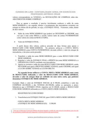 CURSOS ON-LINE- CONTABILIDADE GERAL EM EXERCÍCIOS
                 PROFESSOR ANTÔNIO CÉSAR
valores correspondentes às VENDAS e às DEVOLUÇÕES DE COMPRAS, além dos
ABATIMENTOS SOBRE COMPRAS1.

     Para se apurar o resultado, é preciso inicialmente conhecer o saldo da conta
MERCADORIAS e, em seguida, efetuar o levantamento das mercadorias existentes em
estoque no último dia do período, ou seja, o ESTOQUE FINAL. Ficaremos, então, diante
de dois valores:

        Saldo da conta MERCADORIAS (que poderá ser DEVEDOR ou CREDOR, uma
       vez que é uma conta MISTA e recebe valores tanto de contas PATRIMONIAIS
       como valores de contas de RESULTADO);

         Valor do ESTOQUE FINAL.

     A partir desses dois valores, pode-se proceder de duas formas para apurar o
RESULTADO COM MERCADORIAS. Na primeira utiliza-se a CONTA MISTA
MERCADORIAS como CONTA PATRIMONIAL devendo refletir o valor do estoque de
mercadorias, e devemos assim proceder:

    1. Transferir o saldo da conta MERCADORIAS para a conta RESULTADO COM
       MERCADORIAS;
    2. Registrar o valor do ESTOQUE FINAL a DÉBITO da conta MERCADORIAS e a
       CRÉDITO DA CONTA resultado com mercadorias;
    3. Apurar no razonete o saldo da conta RESULTADO COM MERCADORIAS, sendo
       DEVEDOR será igual a PREJUÍZO SOBRE VENDAS; sendo CREDOR, será igual
       a LUCRO SOBRE VENDAS ou LUCRO BRUTO.

      Na segunda forma utiliza-se a CONTA MISTA MERCADORIAS como conta
de RESULTADO, indicando o valor do RESULTADO COM MERCADORIAS,
devendo o valor do estoque final ser refletido em uma outra conta, que podemos
denominar ESTOQUE DE MERCADORIAS.

Exemplo: Dado o valor do ESTOQUE INICIAL de $ 500,00, contabilize o valor das
COMPRAS ($2.500,00) e das VENDAS ($2.500,00), ambas as operações a prazo.
Sabendo-se que o ESTOQUE FINAL importou em $1.200,00, calcule o RESULTADO
COM MERCADORIAS utilizando-se a CONTA MISTA MERCADORIAS.

         REGISTROS NO LIVRO DIÁRIO

    1. Transferência do ESTOQUE INICIAL para CONTA MISTA MERCADORIAS

         CONTA MISTA MERCADORIAS
         a ESTOQUE DE MERCADORIAS (EI)                           $ 500,00


1
  Note que os Descontos Comerciais Obtidos não foram lançados a crédito da conta mista de mercadorias, pois eles não
são usualmente contabilizados pelo adquirente, conforme já observado anteriormente


                          www.pontodosconcursos.com.br                                                          18
 
