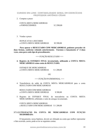 CURSOS ON-LINE- CONTABILIDADE GERAL EM EXERCÍCIOS
                PROFESSOR ANTÔNIO CÉSAR
   2. Compras a prazo

       CONTA MISTA MERCADORIAS
       a FORNECEDORES                            $ 2.500,00




   3. Vendas a prazo

       DUPLICATAS A RECEBER
       a CONTA MISTA MERCADORIAS                  $2.500,00

        Para apurar o RESULTADO COM MERCADORIAS, podemos proceder de
duas formas, conforme relatado anteriormente. Faremos o lançamento n° 4 duas
vezes, uma para cada tipo de procedimento:

                           === FUNÇÃO RESULTADO ===

   4. Registro do ESTOQUE FINAL inventariado, utilizando a CONTA MISTA
      MERCADORIAS como conta de RESULTADO.

       ESTOQUE DE MERCADORIAS
       a CONTA MISTA MERCADORIAS                 $ 1.200,00

                                          OU

                          === FUNÇÃO PATRIMONIAL ===

   4. Transferência do saldo da CONTA MISTA MERCADORIAS para a conta
      RESULTADO COM MERCADORIAS

       RESULTADO COM MERCADORIAS
       a CONTA MISTA MERCADORIAS                   $ 500,00

   5. Registro do ESTOQUE FINAL de mercadorias na                     CONTA      MISTA
      MERCADORIAS, refletindo o valor do estoque inventariado.

       CONTA MISTA MERCADORIAS
       a RESULTADO COM MERCADORIAS $ 1.200,00


3.7.1.2.UTILIZAÇÃO DA          CONTA      DE    MERCADORIAS           COM     FUNÇÃO
        DESDOBRADA

        O lançamento, nessa hipótese, deverá ser efetuado na conta que melhor representar
o fato ocorrido, assim, pode-se ter as seguintes contas:


                    www.pontodosconcursos.com.br                                      19
 