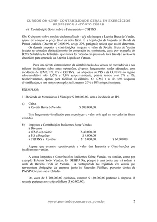 CURSOS ON-LINE- CONTABILIDADE GERAL EM EXERCÍCIOS
                 PROFESSOR ANTÔNIO CÉSAR
     e) Contribuição Social sobre o Faturamento – COFINS

Obs. O Imposto sobre produto Industrializado – IPI não integra a Receita Bruta de Vendas,
apesar de compor o preço final da nota fiscal. É a legislação do Imposto de Renda da
Pessoa Jurídica (Decreto nº 3.000/99, artigo 279, parágrafo único) que assim determina.
     Os demais impostos e contribuições integram o valor da Receita Bruta de Vendas
(exceto se cobrados destacadamente do comprador ou contratante, caso, por exemplo, do
ICMS Substituição Tributária, que nunca foi cobrado em provas da área fiscal) e serão dela
deduzidos para apuração da Receita Líquida de Vendas.

          Para um correto entendimento da contabilização das vendas de mercadorias e dos
tributos incidentes sobre estas operações, diversos lançamentos serão efetuados, com
incidência de ICMS, IPI, PIS e COFINS. As alíquotas do PIS e da COFINS no regime
não-cumulativo são 1,65% e 7,6% respectivamente, porém vamos usar 2% e 8%,
respectivamente, apenas para facilitar os cálculos. O ICMS e o IPI têm alíquotas
diversificadas, e nos nossos exemplos utilizaremos 20% e 10% respectivamente.

EXEMPLOS:

1 – Revenda de Mercadorias à Vista por $ 200.000,00, sem a incidência do IPI.

a)    Caixa
      a Receita Bruta de Vendas              $ 200.000,00

     Este lançamento é realizado para reconhecer o valor pelo qual as mercadorias foram
vendidas

b)    Impostos e Contribuições Incidentes Sobre Vendas
      a Diversos
      a ICMS a Recolher                        $ 40.000,00
      a PIS a Recolher                          $ 4.000,00
      a COFINS a Recolher                      $ 16.000,00              $ 60.000,00

      Repare que estamos reconhecendo o valor dos Impostos e Contribuições que
incidiram nas vendas.

     A conta Impostos e Contribuições Incidentes Sobre Vendas, ou similar, como por
exemplo Tributos Sobre Vendas, foi DEBITADA, porque é uma conta que irá reduzir a
conta de Receita Bruta de Vendas. A contrapartida foi registrada em contas que
representam obrigações da empresa junto às Fazendas Públicas, portanto contas de
PASSIVO e por isso creditadas.

      Do valor de $ 200.000,00 cobrados, somente $ 140.000,00 pertence à empresa. O
restante pertence aos cofres públicos ($ 60.000,00).




                    www.pontodosconcursos.com.br                                        2
 