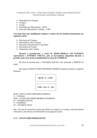 CURSOS ON-LINE- CONTABILIDADE GERAL EM EXERCÍCIOS
               PROFESSOR ANTÔNIO CÉSAR

       Mercadorias em Estoque
       Compras
       Vendas
       Resultado com Mercadorias – RCM
       Custo das Mercadorias Vendidas – CMV

Caso haja fatos que modifiquem compras e vendas, haverá também lançamentos nas
seguintes contas:

       Devolução de Compras
       Abatimentos sobre Compras
       Descontos Incondicionais Concedidos
       Devoluções de Vendas
       Abatimento sobre Vendas

       Durante o período-base, a conta de MERCADORIAS EM ESTOQUE
representará o ESTOQUE INICIAL, pois as mercadorias adquiridas durante o
período, neste caso, foram contabilizadas na conta de COMPRAS.

       No final do período-base, o ESTOQUE INICIAL será encerrado a DÉBITO do
CMV.

       Para apurar o RESULTADO COM MERCADORIAS, podemos utilizar as seguintes
fórmulas:


                              RCM = V – CMV



                             CMV = EI + C – EF


RCM = RESULTADO COM MERCADORIAS
V = VENDAS
CMV = CUSTO DAS MERCADORIAS VENDIDAS
EI = ESTOQUE INCIAL
C = COMPRAS
EF = ESTOQUE FINAL

Obs.: No caso de ocorrerem eventos que afetem as compras e as vendas, como devoluções
e descontos, estes devem ser diminuídos do seu grupo de contas.


3.7.2. INVENTÁRIO PERMANENTE


                   www.pontodosconcursos.com.br                                   20
 